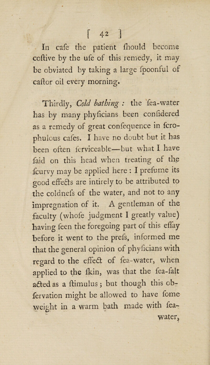 In cafe the patient fhould become ccftive by the ufe of this remedy, it may be obviated by taking a large fpoonful of caftor oil every morning. Thirdly, Cold bathing : the fea-water has by many phyficians been coniidered as a remedy of great confequence in fcro- phuious cafes. I have no doubt but it has been often ferviceable—but what I have faid on this head when treating of thp fcurvy may be applied here : I prefume its good effects are intirely to be attributed to the coldnefs of the water, and not to any impregnation of it. A gentleman of the faculty (whofe judgment I greatly value) having feen the foregoing part of this effay before it went to the prefs, informed me that the general opinion ot phyficians with regard to the effedt of fea-water, when applied to the fkin, was that the fea-falt adted as a ftimulus 5 but though this ob- fervation might be allowed to have fome weight in a warm bath made with iea- water3
