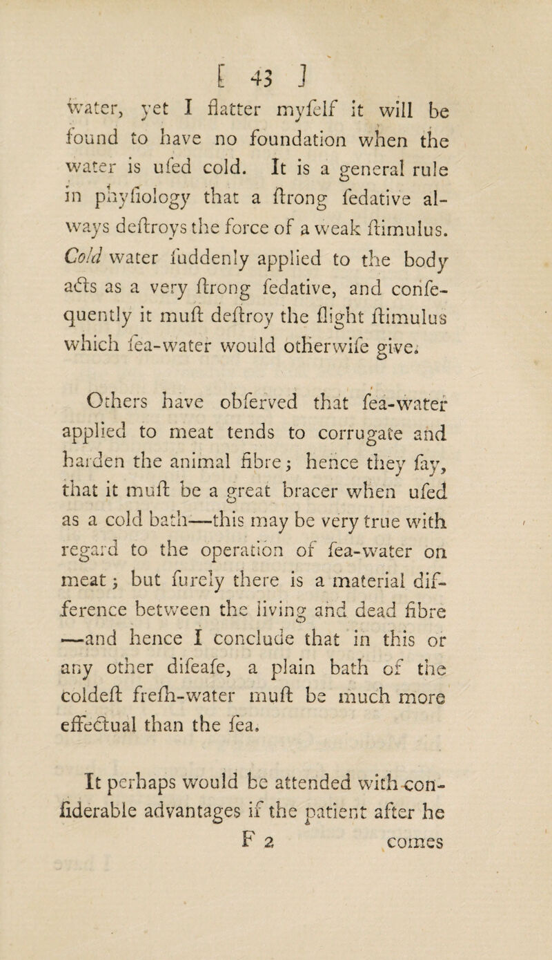 water, yet I flatter myfelf it will be found to have no foundation when the water is ufed cold. It is a general rule in phyfiology that a ftrong fedative al¬ ways deftroys the force of a weak ftimulus. Cold water fuddenly applied to the body aifls as a very ftrong fedative, and confe- quently it muft deftroy the flight ftimulus which lea-water would otherwife give, O V I • Others have obferved that fea-water applied to meat tends to corrugate and harden the animal fibre; hence they fay, that it muft be a great bracer when ufed as a cold bath—this may be very true with regard to the operation of fea-water on meat j but furely there is a material dif¬ ference between the living and dead fibre —and hence I conclude that in this or any other difeafe, a plain bath of the coideft frefh-water muft be much more effectual than the fea. It perhaps would be attended with-con- fiderable advantages if the patient after he F 2 comes