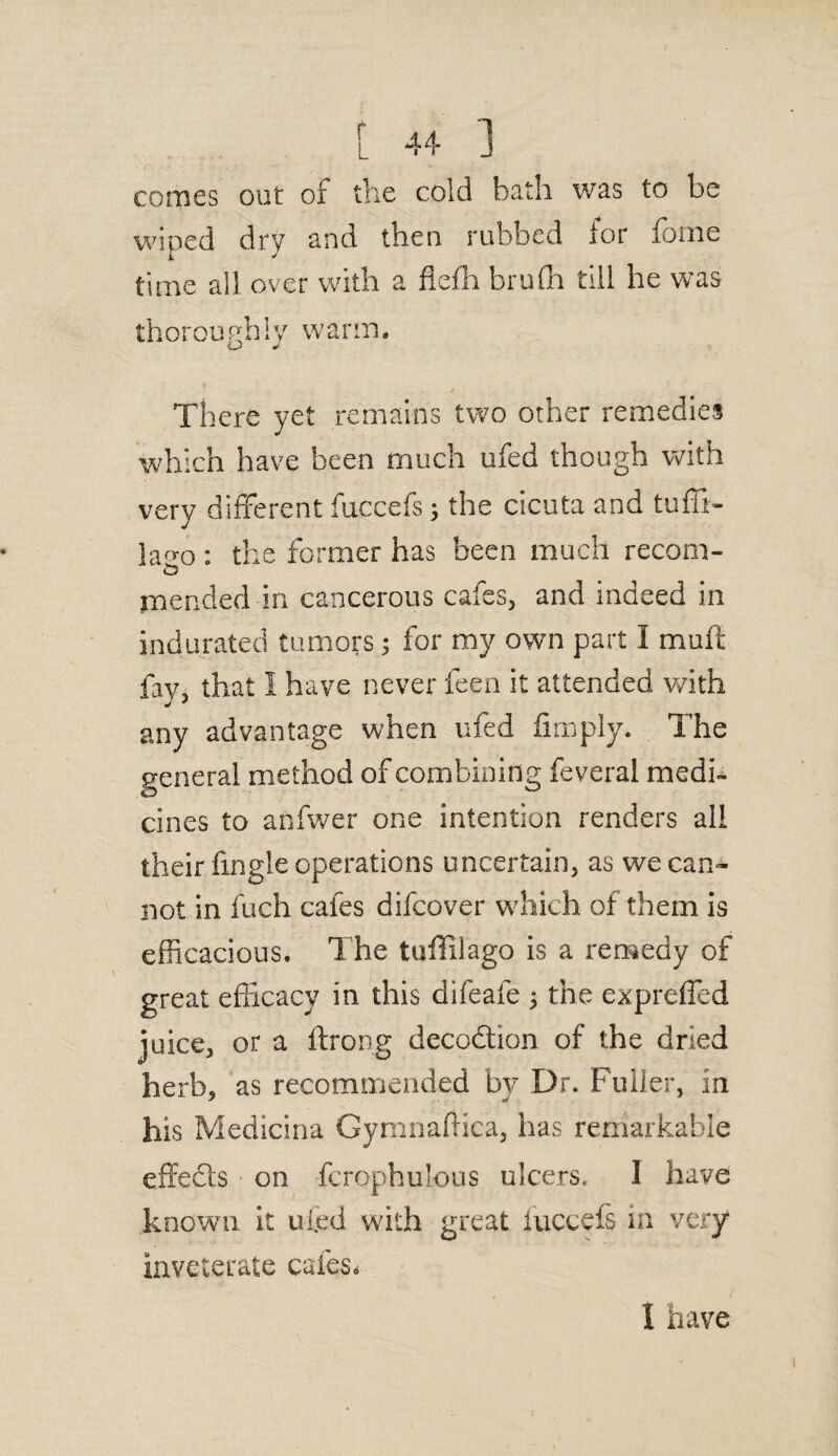 comes out of the cold bath was to be wiped dry and then rubbed for fome time all over with a flefh brufh till he was thoroughly warm. There yet remains two other remedies which have been much ufed though with very different fuccefs; the cicuta and tufli- lao-o : the former has been much recom- mended in cancerous cafes, and indeed in indurated tumors; for my own part I muff fay, that I have never feen it attended with any advantage when ufed fimply. The general method of combining feveral medi¬ cines to anfwer one intention renders all their fingie operations uncertain, as we can¬ not in fuch cafes difcover which of them is efficacious. The tuffilago is a remedy of great efficacy in this difeafe $ the expreffed juice, or a throng decodtion of the dried herb, as recommended by Dr. Fuller, in his Medicina Gymnaftica, has remarkable effects on fcrophulous ulcers, I have known it ufed with great iuccefs in very inveterate cafes* 1 have