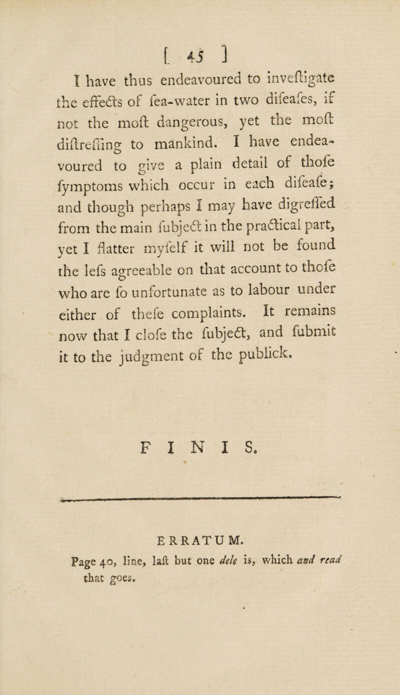 I have thus endeavoured to inveftigate the effedts of fea-water in two difeafes, if not the moil dangerous, yet the moft didrefune to mankind. I have endea- voured to give a plain detail of thofe fymptoms which occur in each difeafe; and though perhaps I may have digreffed from the main fubjedt in the pradficai part, yet I flatter myfelf it will not be found the lefs agreeable on that account to thofe O who are fo unfortunate as to labour under either of thefe complaints. It remains now that I clofe the fubjedt, and fubmit it to the judgment of the publick. FINIS. ERRATUM. Page 40, line, lafl but one dele is, which and read that goes.