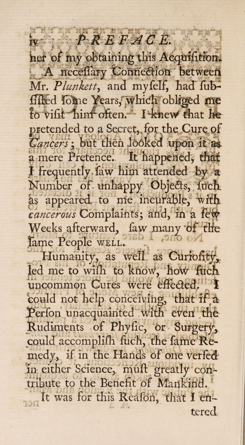hr PREFACE. * i hef y IS A neceflary Connetftion between ✓ Mr. Plunkett, and myfelf, had fub- fflpd !okie Years,: which obliged me to vifit hinr often. I'knew that he pretended to a Secret,, for the Cure pf Cancers-, but then looked upon it as a mere Pretence.1 It happened, that I frequently- faw him attended by a Number of unh; as appeared to me incurable, cancerous Complaints; and, in a Weeks afterward, faw many of the fame People well. rT r. Humanity, as led me to with to know, how fuch uncommon Cures were effected. 1 could not help conceiving, that if a Perfon unacquainted with even the Rudiments of PhyRc, or Surgery, could accomplifh fuch, the fame Re¬ medy, if in the Hands of one verfed in either Science,, mu ft greatly con¬ tribute to the Benefit of Mankind. It was for this Reafon, that I en¬ tered O