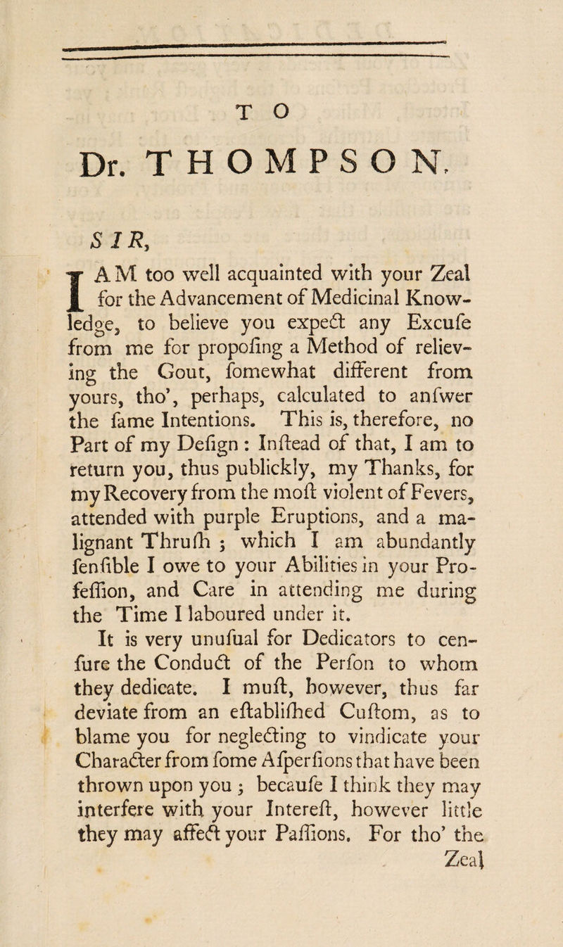 Dr. THOMPSON, SIR, I A M too well acquainted with your Zeal for the Advancement of Medicinal Know¬ ledge, to believe you expert any Excufe from me for propofing a Method of reliev¬ ing the Gout, fomewhat different from yours, tho’, perhaps, calculated to anfwer the fame Intentions. This is, therefore, no Part of my Defign : In (lead of that, I am to return you, thus publickly, my Thanks, for my Recovery from the moft violent of Fevers, attended with purple Eruptions, and a ma¬ lignant Thrufh ; which I am abundantly fenfible I owe to your Abilities in your Pro- feffion, and Care in attending me during the Time I laboured under it. It is very unufual for Dedicators to cen- fure the Condudt of the Perfon to whom they dedicate. I muft, however, thus far deviate from an eftablifhed Cuffom, as to blame you for neglefting to vindicate your Character from fome Alperfions that have been thrown upon you ; becaufe I think they may interfere with your Intereft, however little they may affecft your Paffions. For tho’ the Zeal