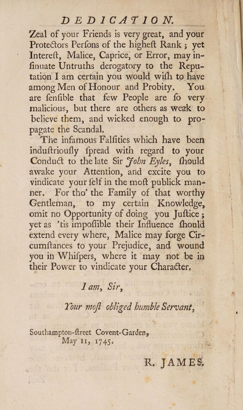 DEDICATION. Zeal of your Friends is very great, and your Protestors Perfons of the higheft Rank $ yet Intereft, Malice, Caprice, or Error, may in- finuate Untruths derogatory to the Repu¬ tation I am certain you would with to have among Men of Honour and Probity. You are fenfible that few People are fo very malicious, but there are others as weak to believe them, and wicked enough to pro¬ pagate the Scandal. The infamous Falfities which have been induftrioufly fpread with regard to your ConduSt to the late Sir John Eyles, fhould awake your Attention, and excite you to vindicate your felf in the me ft publick man¬ ner. For tho’ the Family of that worthy Gentleman, to my certain Knowledge, omit no Opportunity of doing you Juftice ; yet as ’tis impoffible their Influence fhould extend every where, Malice may forge Cir- cumftances to your Prejudice, and wound you in Whifpers, where it may not be in their Power to vindicate your Chara&amp;er, 1 am, Sir, * Tour mojl obliged humble Servant, Souchampton-ftreet Covent-Garden, May 11, 1745. R, JAMES.