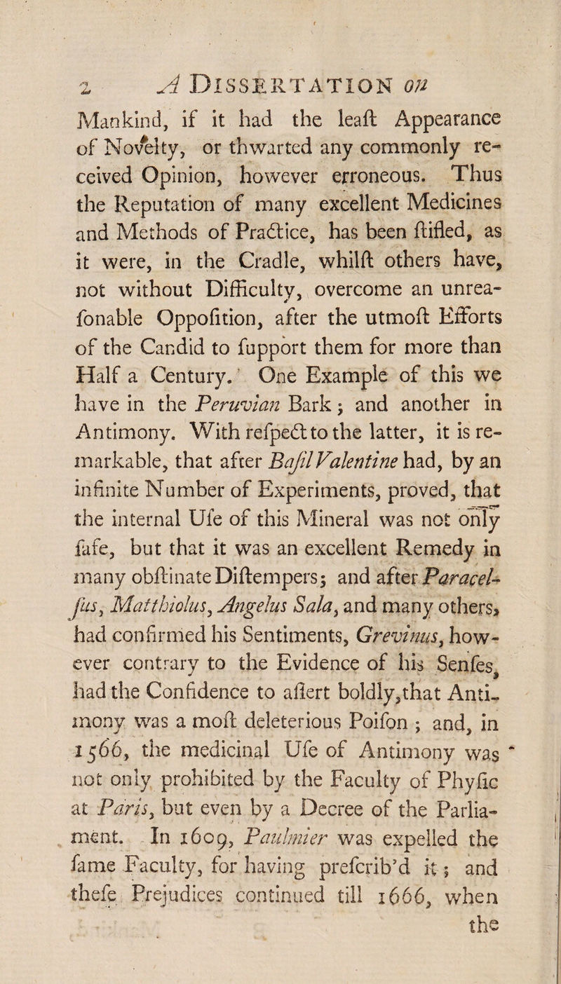 Mankind, if it had the leaft Appearance of Nov#elty, or thwarted any commonly re¬ ceived Opinion, however erroneous. Thus the Reputation of many excellent Medicines and Methods of Practice, has been Rifled, as it were, in the Cradle, whilft others have, not without Difficulty, overcome an unrea- fonable Oppofition, after the utmoff: Efforts of the Candid to fupport them for more than Half a Century. One Example of this we have in the Peruvian Bark; and another in Antimony. With refpe&amp;to the latter, it is re¬ markable, that after BajilValentine had, by an infinite Number of Experiments, proved, that the internal Ufe of this Mineral was not only fafe, but that it was an excellent Remedy in many obftinateDiftempers; and after Paracel- fits, Matthiolus, Angelas Sala, and many others, had confirmed his Sentiments, Grevinus, how¬ ever contrary to the Evidence of his Senfes * 3 had the Confidence to afiert boldly,that Anti¬ mony was a moft deleterious Poifon ; and, in 1566, the medicinal Ufe of Antimony was not only prohibited by the Faculty of Phyfic at Paris, but even by a Decree of the Parlia¬ ment. In 1609, Paulmier was expelled the fame Faculty, for having prefcrib’d it; and thefe Prejudices continued till 1666, when the