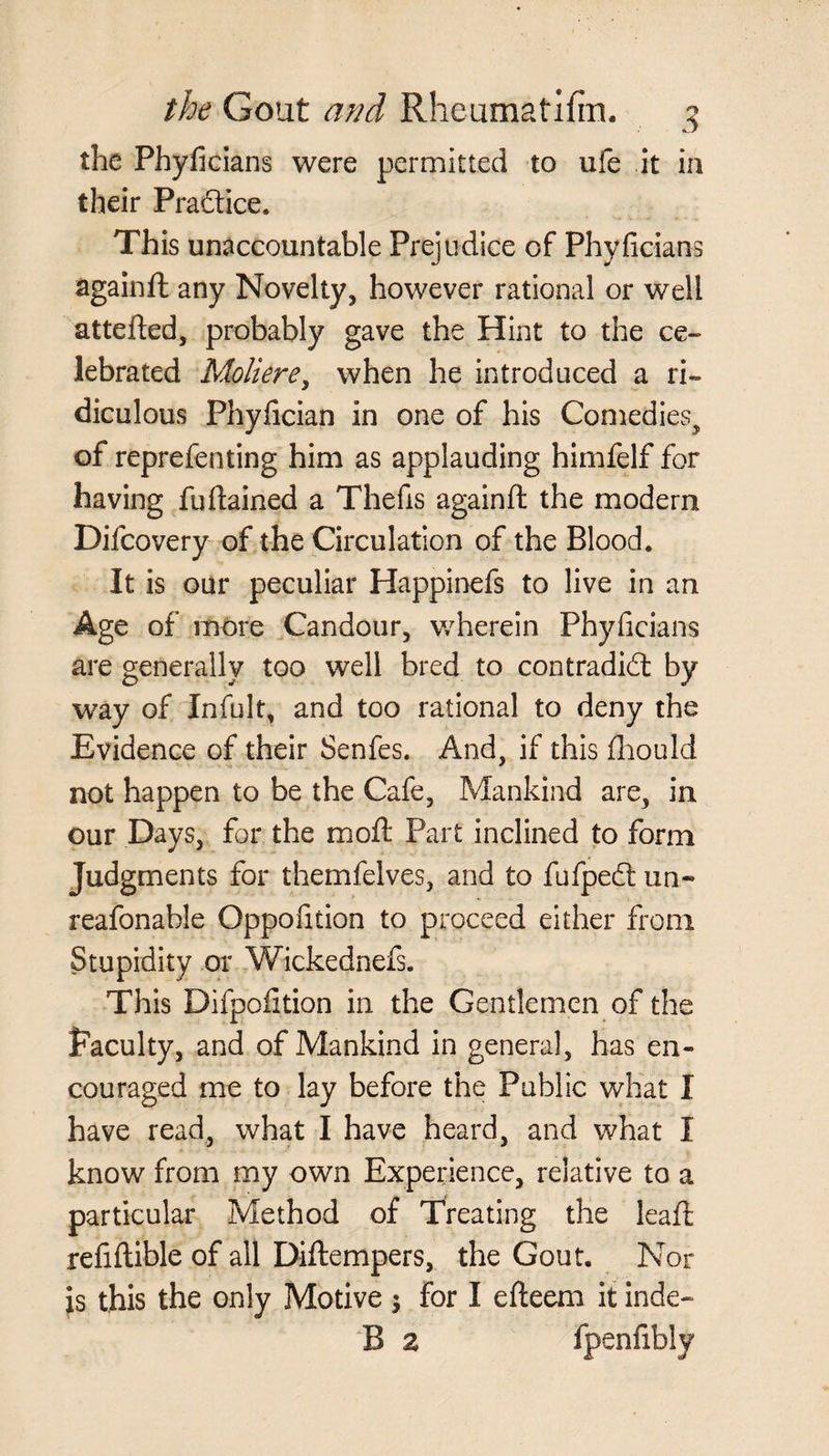 the Phyficians were permitted to ufe it in their Practice. This unaccountable Prejudice of Phyficians againft any Novelty, however rational or well attefted, probably gave the Hint to the ce¬ lebrated Moliere, when he introduced a ri¬ diculous Phyfician in one of his Comedies, of reprefenting him as applauding himfelf for having fufiained a Thefts againft the modem Difcovery of the Circulation of the Blood* It is our peculiar Happinefs to live in an Age of more Candour, wherein Phyficians are generally too well bred to contradict by way of Infult, and too rational to deny the Evidence of their Senfes. And, if this fhould not happen to be the Cafe, Mankind are, in our Days, for the moil Part inclined to form Judgments for themfelves, and to fufpeCt un¬ reasonable Oppofition to proceed either from Stupidity or Wickednefs. This Difpofition in the Gentlemen of the faculty, and of Mankind in general, has en¬ couraged me to lay before the Public what I have read, what I have heard, and what I know from my own Experience, relative to a particular Method of Treating the leaft refiftible of all Diftempers, the Gout. Nor is this the only Motive $ for I efteem it inde- B z fpenfibly