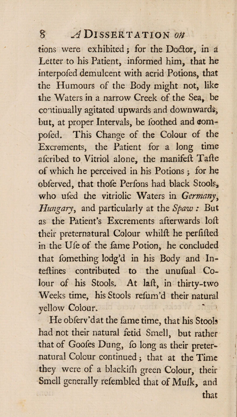 tions were exhibited; for the Do&or, in a Letter to his Patient, informed him, that he interpofed demulcent with acrid Potions, that the Humours of the Body might not, like the Waters in a narrow Creek of the Sea, be continually agitated upwards and downwards, but, at proper Intervals, be foothed and aom- pofed. This Change of the Colour of the Excrements, the Patient for a long time afcribed to Vitriol alone, the manifeft Tafte of which he perceived in his Potions; for he oblerved, that thofe Perfons had black Stools, who ufed the vitriolic Waters in Germany, Hungary, and particularly at the Spaw : But as the Patient’s Excrements afterwards loll their preternatural Colour whilll he perlilted in the Ufe of the fame Potion, he concluded that fomething lodg’d in his Body and In- teftines contributed to the unufual Co¬ lour of his Stools. At laft, in thirty-two Weeks time, his Stools refum’d their natural yellow Colour, He obferv’dat the fame time, that his Stools had not their natural fetid Smell, but rather that of Goofes Dung, fo long as their preter¬ natural Colour continued that at the Time they were of a blackilh green Colour, their Smell generally refembled that of Mulk, and that