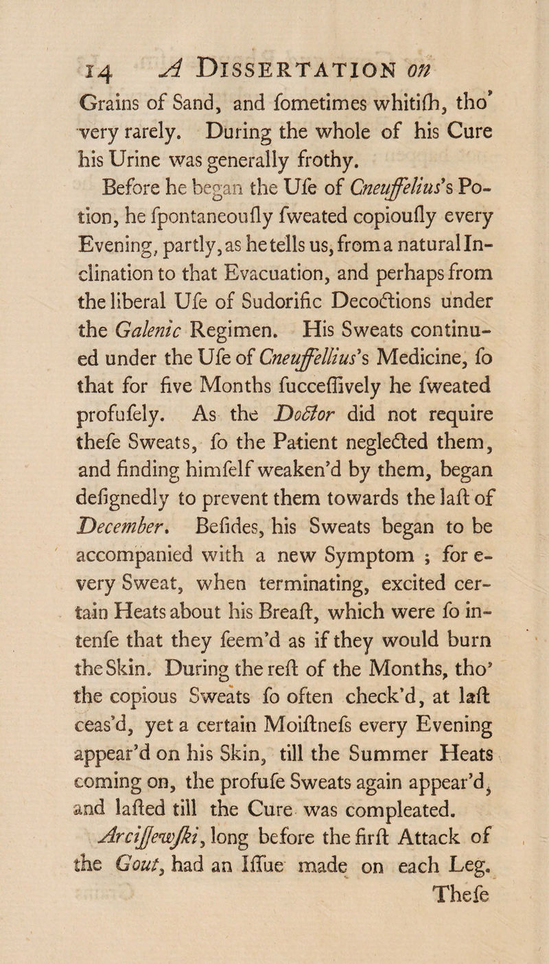Grains of Sand, and fometimes whitifh, tho* very rarely* Daring the whole of his Cure his Urine was generally frothy. Before he began the Ufe of Cneuffeliu?s Po¬ tion, he fpontaneoufly fweated copioufly every Evening, partly, as he tells us, from a natural In¬ clination to that Evacuation, and perhaps from the liberal Ufe of Sudorific Decoftions under the Galenic Regimen. His Sweats continu¬ ed under the Ufe of Gneuffellius*s Medicine, fo that for five Months fucceflively he fweated profufely. As the Doffior did not require thefe Sweats, fo the Patient negledted them, and finding himfelf weaken’d by them, began defignedly to prevent them towards the laft of December. Befides, his Sweats began to be accompanied with a new Symptom ; for e- very Sweat, when terminating, excited cer¬ tain Heats about his Bread:, which were fo in- tenfe that they feem’d as if they would burn the Skin. During the reft of the Months, tho* the copious Sweats fo often check’d, at laft ceas’d, yet a certain Moiftnefs every Evening appear’d on his Skin, till the Summer Heats coming on, the profufe Sweats again appear’d. and lafted till the Cure was compleated. Arcijjewjki, long before the firft Attack of the Gout, had an lube made on each Leg. Thefe