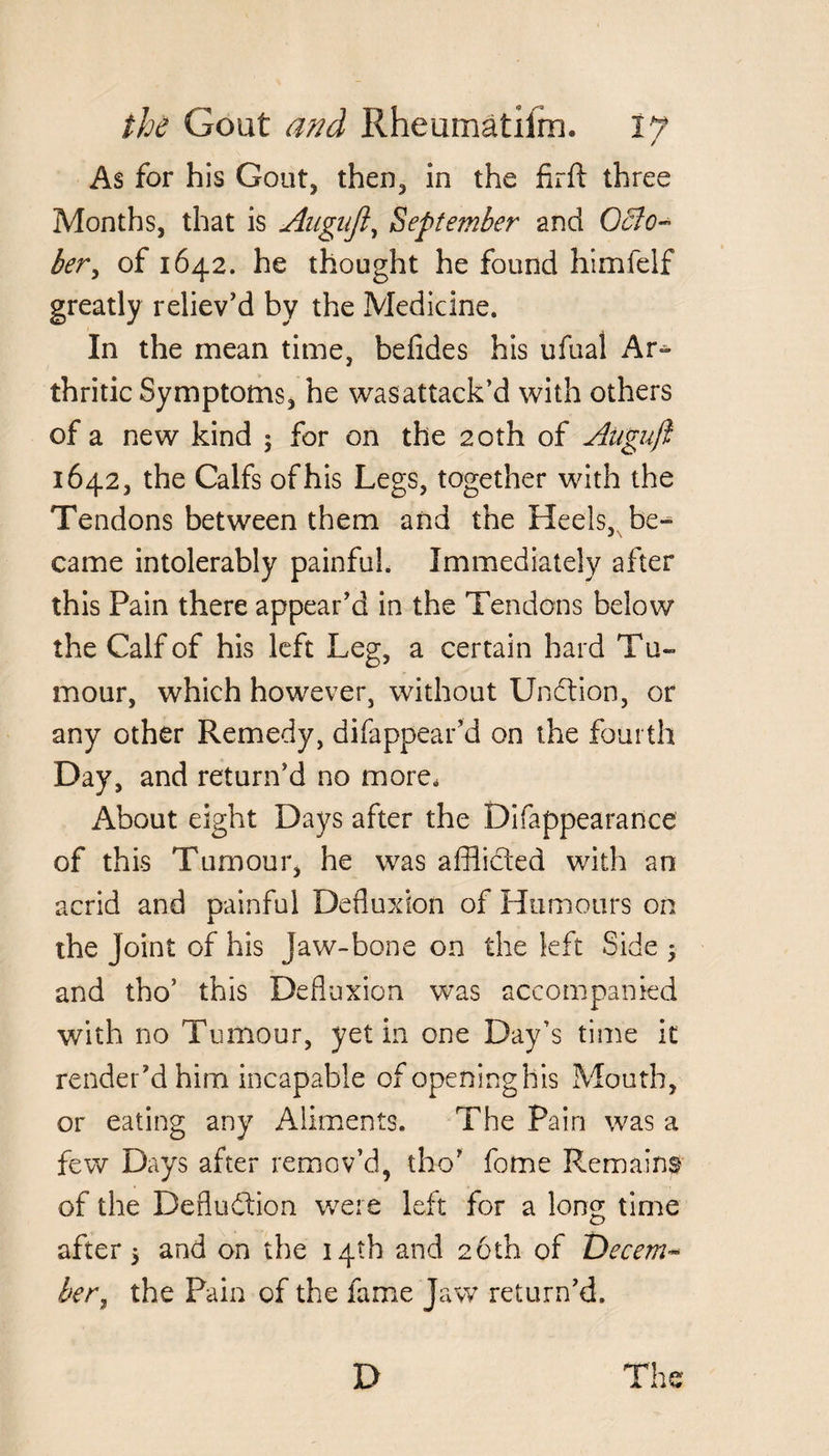As for his Gout, then, in the firft three Months, that is Augufl, September and Octo¬ ber, of 1642. he thought he found himfelf greatly reliev'd by the Medicine. In the mean time, befides his ufual Ar¬ thritic Symptoms, he wasattack’d with others of a new kind $ for on the 20th of Atigujl 1642, the Calfs ofhis Legs, together with the Tendons between them and the Heels, be¬ came intolerably painful. Immediately after this Pain there appear'd in the Tendons below the Calf of his left Leg, a certain hard Tu¬ mour, which however, without Unftion, or any other Remedy, difappear'd on the fourth Day, and return'd no more. About eight Days after the Difappearance of this Tumour, he was afflicted with an acrid and painful Defluxion of Humours on the Joint of his Jaw-bone on the left Side -y and tho’ this Defluxion was accompanied with no Tumour, yet in one Day’s time it render'd him incapable of opening his Mouth, or eating any Aliments. The Pain was a few Days after remov’d, tho' fome Remains of the Defludtion were left for a long time after j and on the 14th and 26th of Decem¬ ber, the Pain of the fame Jaw return'd. D The