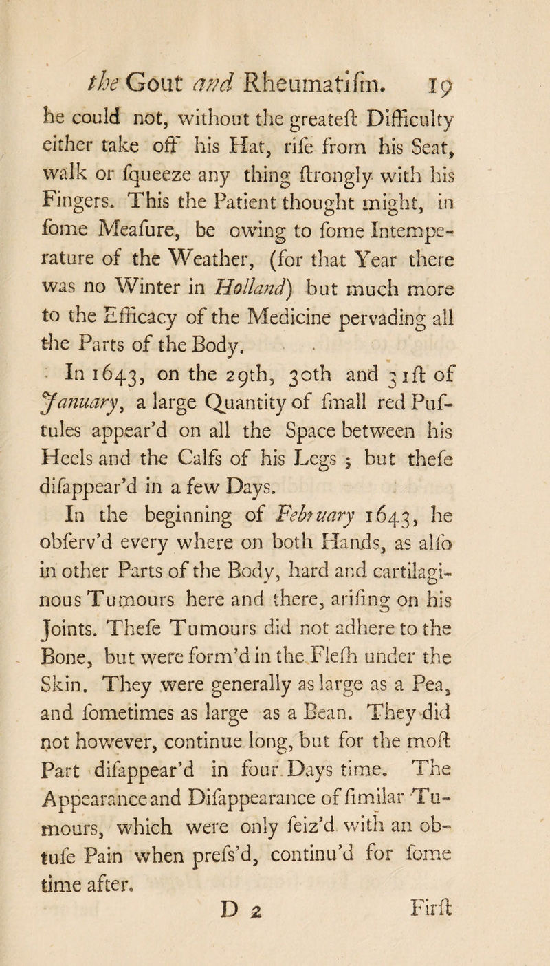 he could not, without the greateft Difficulty either take oft his Hat, rife from his Seat, walk or fqueeze any thing flrongly with his Fingers. This the Patient thought might, in fome Meafure, be owing to fome Intempe¬ rature of the Weather, (for that Year there was no Winter in Holland) but much more to the Efficacy of the Medicine pervading all the Parts of the Body, m In 1643, on R*e 29th, 30th and 31ft of January, a large Quantity of fmall red Puf- tules appear’d on all the Space between his Heels and the Calfs of his Legs 5 but thefe difappear’d in a few Days. In the beginning of February 1643, he obferv’d every where on both Hands, as alfo in other Parts of the Body, hard and cartilagi¬ nous Tumours here and there, arifing on his Joints. Thefe Tumours did not adhere to the Bone, but were form’d in the Fiefh under the Skin. They were generally as large as a Pea, and fometimes as large as a Bean. They did not however, continue long, but for the moft Part difappear’d in four Days time. The Appearance and Difappearance of fimilar Tu¬ mours, which were only feiz’d with an ob- tule Pain when prefs’d, continu’d for tome time after* D 2 Fir.fl