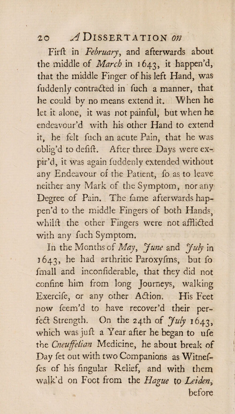 Fir ft in February, and afterwards about the middle of March in 1643, lt haPPen’d, that the middle Finger of his left Hand, was fuddenly contradted in fuch a manner, that he could by no means extend it. When he let it alone, it was not painful, but when he endeavour’d with his other Hand to extend it, he felt fuch an acute Pain, that he was oblig’d to delift. After three Days were ex¬ pir’d, it was again fuddenly extended without any Endeavour of the Patient, fo as to leave neither any Mark of the Symptom, nor any Degree of Pain. The fame afterwards hap¬ pen’d to the middle Fingers of both Handss whiift the other Fingers were not afflidted with any fuch Symptom. In the Months of May, June and July in 1643, ^ie ^ad arthritic Paroxyfms, but fo fmall and inconfiderable, that they did not confine him from long Journeys, walking Exercife, or any other Adtion. His Feet now feem’d to have recover’d their per¬ fect Strength. On the 24th of July 1643, which was juft a Year after he began to ufe the Cneuffelian Medicine, he about break of Day fet out with two Companions as Witnef- fes of his lingular Relief, and with them walk’d on Foot from the Hague to Leidens before