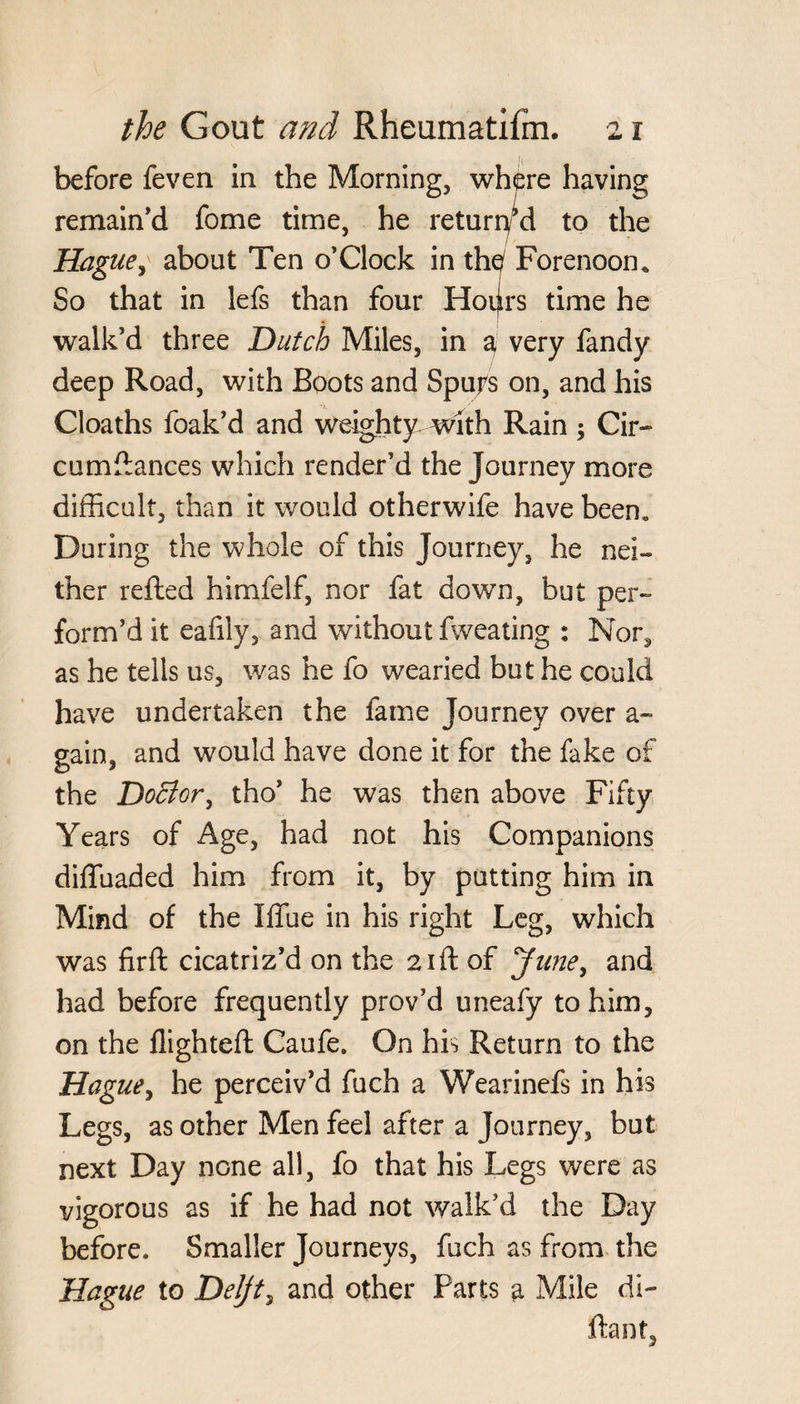 before feven in the Morning, where having remain'd fome time, he returned to the Hague, about Ten o’Clock in th^ Forenoon. So that in lefs than four Hoifrs time he walk’d three Dutch Miles, in a very fandy deep Road, with Boots and Spurs on, and his Cloaths foak’d and weighty with Rain; Cir- cumdances which render’d the Journey more difficult, than it would otherwife have been. During the whole of this Journey, he nei¬ ther refled himfelf, nor fat down, but per¬ form’d it eafily, and without fweating : Nor, as he tells us, was he fo wearied but he could have undertaken the fame Journey over a - gain, and would have done it for the fake of the Doctor, tho’ he was then above Fifty Years of Age, had not his Companions diffuaded him from it, by putting him in Mind of the Iffue in his right Leg, which was firft cicatriz’d on the 21ft of June, and had before frequently prov’d uneafy to him, on the flighted; Caufe. On his Return to the Hague, he perceiv’d fuch a Wearinefs in his Legs, as other Men feel after a Journey, but next Day none all, fo that his Legs were as vigorous as if he had not walk’d the Day before. Smaller Journeys, fuch as from the Hague to Delft, and other Parts a Mile di- ftant.