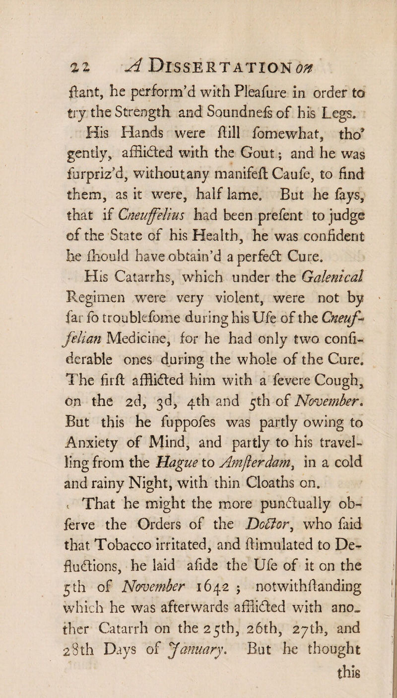 Rant, he perform’d with Pleafure in order to try the Strength and Soundnefs of his Legs. His Hands were Rill fomewhat, tho* gently, affiided with the Gout; and he was farpriz’d, wiihoutany manifeft Caufe, to find them, as it were, half lame. But he fays, that if Cneuffelius had been prefent to judge of the State of his Health, he was confident he fihould have obtain’d a perfedl Cure. His Catarrhs, which under the Galenical Regimen were very violent, were not by far fo troubkfome during his Ufe of the Cneuf- felian Medicine, for he had only two confi- derable ones during the whole of the Cure. The firft afflidted him with a fevere Cough, on the 2d, 3d, 4th and 5th of November. But this he fuppofes was partly owing to Anxiety of Mind, and partly to his travel¬ ling from the Hague to Amfierdam, in a cold and rainy Night, with thin Cloaths on. 1 That he might the more punctually ob- ferve the Orders of the Dctfor, who faid that Tobacco irritated, and ftimulated to De¬ ductions, he laid afide the Ufe of it on the 5th of November 164-2 ; notwithstanding which he was afterwards affiidted with ano¬ ther Catarrh on the 25th, 26th, 27th, and 28th Days of January. But he thought