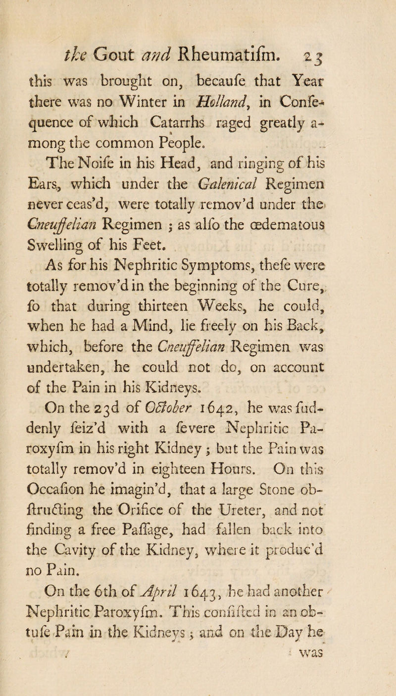this was brought on, becaufe that Year there was no Winter in Holland, in Confe- quence of which Catarrhs raged greatly a- mong the common People. The Noife in his Head, and ringing of his Ears., which under the Galenical Regimen never ceas’d, were totally remov’d under the Cneujjelian Regimen ; as alfo the cedemaious Swelling of his Feet, As for his Nephritic Symptoms, thefe were totally remov’d in the beginning of the Cure, fo that during thirteen Weeks, he could, when he had a Mind, lie freely on his Back, which, before the Cneuffelian Regimen was undertaken, he could not do, on account of the Pain in his Kidneys. On the 23d of OBoher 1642, he wasfud- denly feiz’d with a fevere Nephritic Pa- roxyfm in his right Kidney ; but the Pain was totally remov’d in eighteen Hours. On this Occafion he imagin’d, that a large Stone oh- ftrufting the Orifice of the Ureter, and not finding a free Paffage, had fallen back into the Cavity of the Kidney, where it produc’d no Pain. On the 6th of April 1643, he had another Nephritic Paroxyfm. This confided in an ok- tufe Pain in the Kidneys; and on the Day he / was
