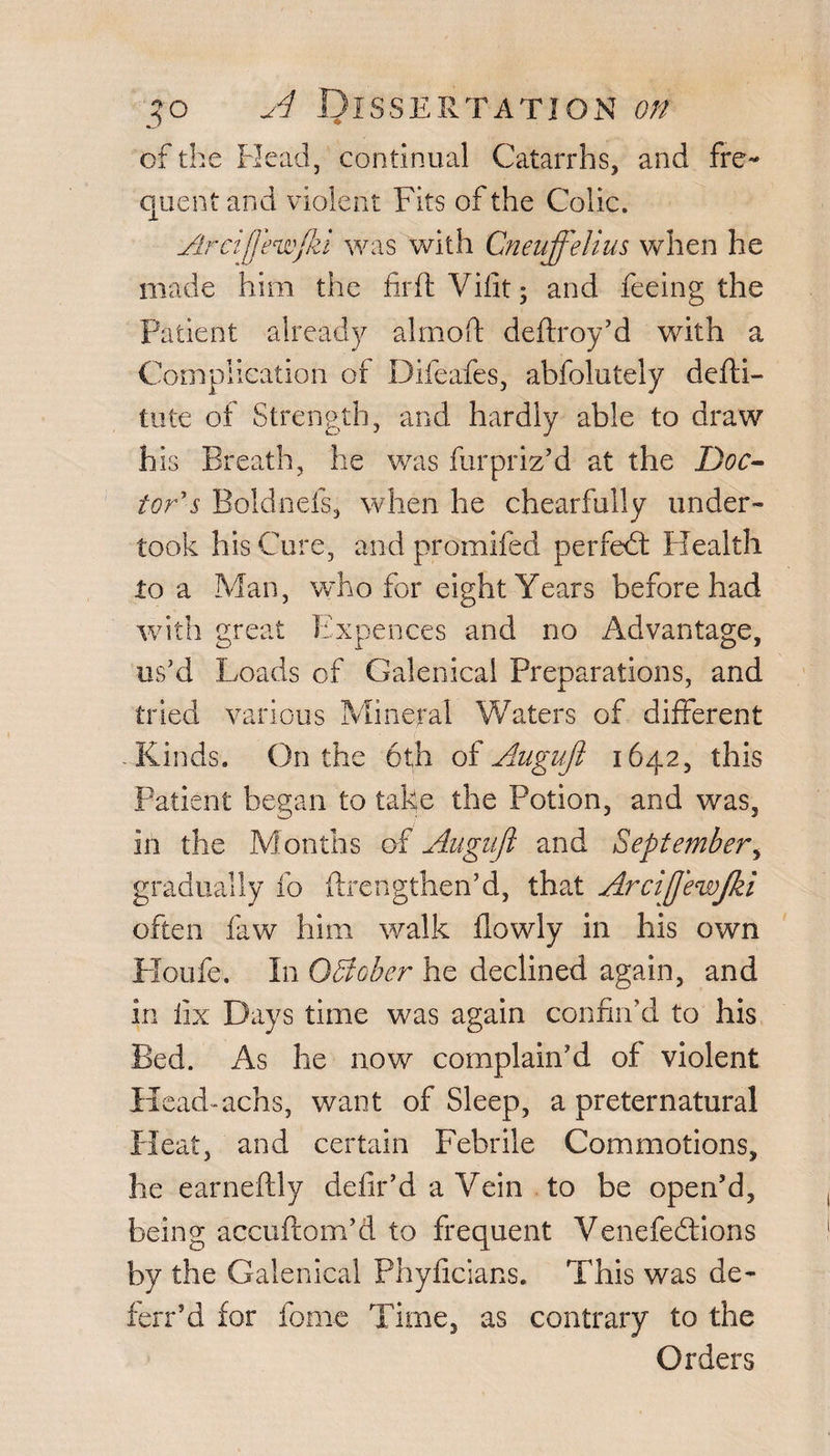 of the Head, continual Catarrhs, and fre¬ quent and violent Fits of the Colic. Areijjecwfkl was with Cneuffelius when he made him the firft Vilit 3 and feeing the Patient already almoft deftroy’d with a Complication of Difeafes, abfolutely defti- tute of Strength, and hardly able to draw his Breath, he was furpriz’d at the Doc¬ tor's Boldnefs, when he chearfully under¬ took his Cure, and promifed per fed: Health to a Man, who for eight Years before had with great Expences and no Advantage, us’d Loads of Galenical Preparations, and tried various Mineral Waters of different -Rinds. On the 6th of Augufi 1642, this Patient began to take the Potion, and was, in the Months of Angujl and September, gradually fo {Lengthen’d, that Arcijjewjki often law him walk flowly in his own Houfe. In October he declined again, and in fix Days time was again confin’d to his Bed. As he now complain’d of violent Head-achs, want of Sleep, a preternatural Heat, and certain Febrile Commotions, lie earneftly clefir’d a Vein to be open’d, being accuftom’d to frequent Venefedtions by the Galenical Phyficians. This was de- ferr’d for forne Time, as contrary to the Orders