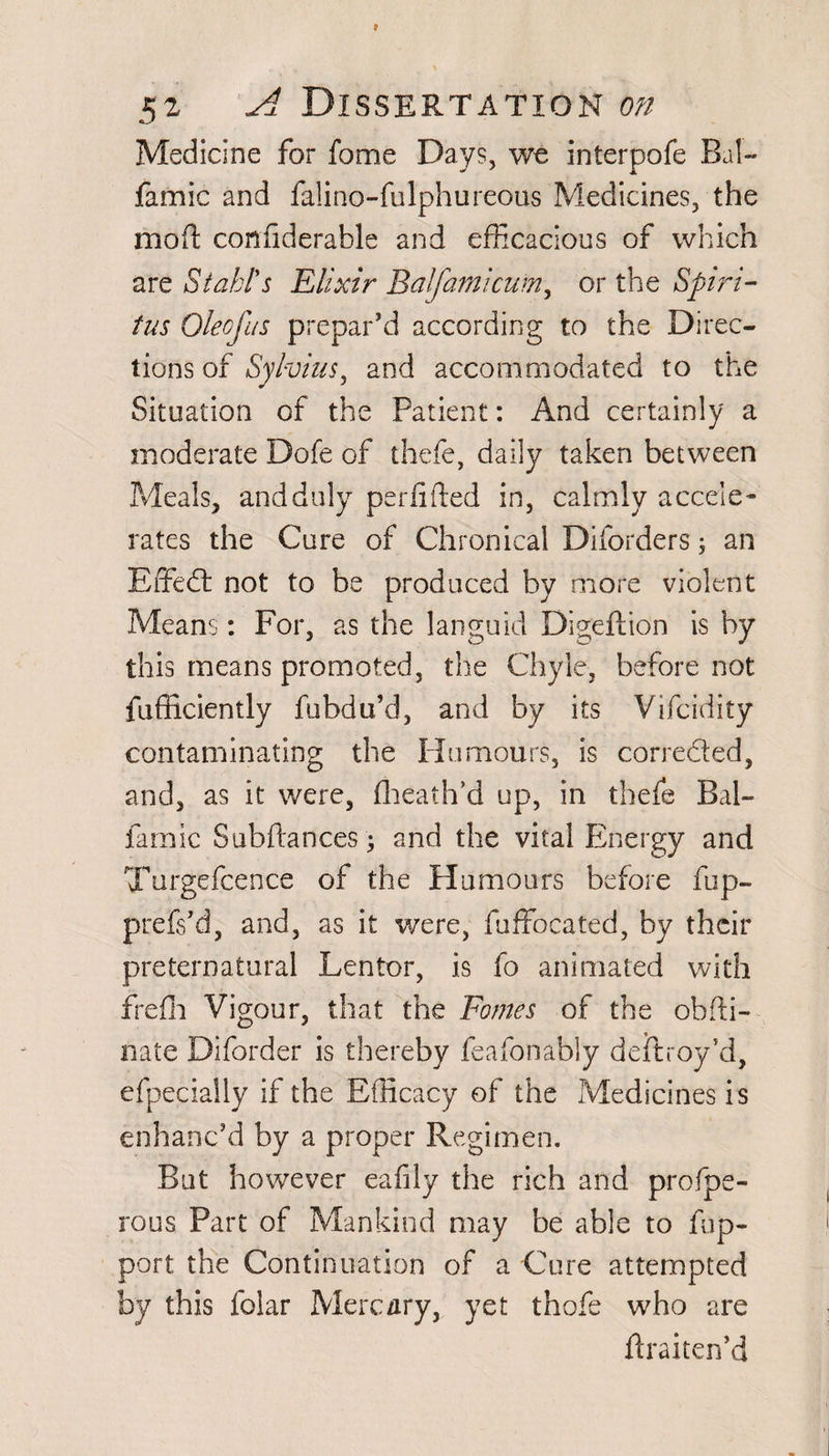 Medicine for fome Days, we interpofe Bal- famic and falino-fulphureous Medicines, the mod confiderable and efficacious of which are Stahl's Elixir Balfaraicum, or the Spirt- tus Oleofus prepar’d according to the Direc¬ tions of Sylvius, and accommodated to the Situation of the Patient: And certainly a moderate Dole of thefe, daily taken between Meals, and duly perfifted in, calmly accele¬ rates the Cure of Chronical Diforders; an Effedt not to be produced by more violent Means: For, as the languid Digeftion is by this means promoted, the Chyle, before not fufficiently fubdu’d, and by its Vifcidity contaminating the Humours, is corrected, and, as it were, fheath’d up, in thefe Bal- famic Subfiances; and the vital Energy and Turgefcence of the Humours before fbp- prefs’d, and, as it were, fuffocated, by their preternatural Lentor, is fo animated with frefh Vigour, that the Fames of the obfti- nate Diforder is there by feafonably deftroy’d, efpecially if the Efficacy of the Medicines is enhanc’d by a proper Regimen. But however eafily the rich and profpe- rous Part of Mankind may be able to fup- port the Continuation of a Cure attempted by this folar Merc ary, yet thofe who are firaiten’d