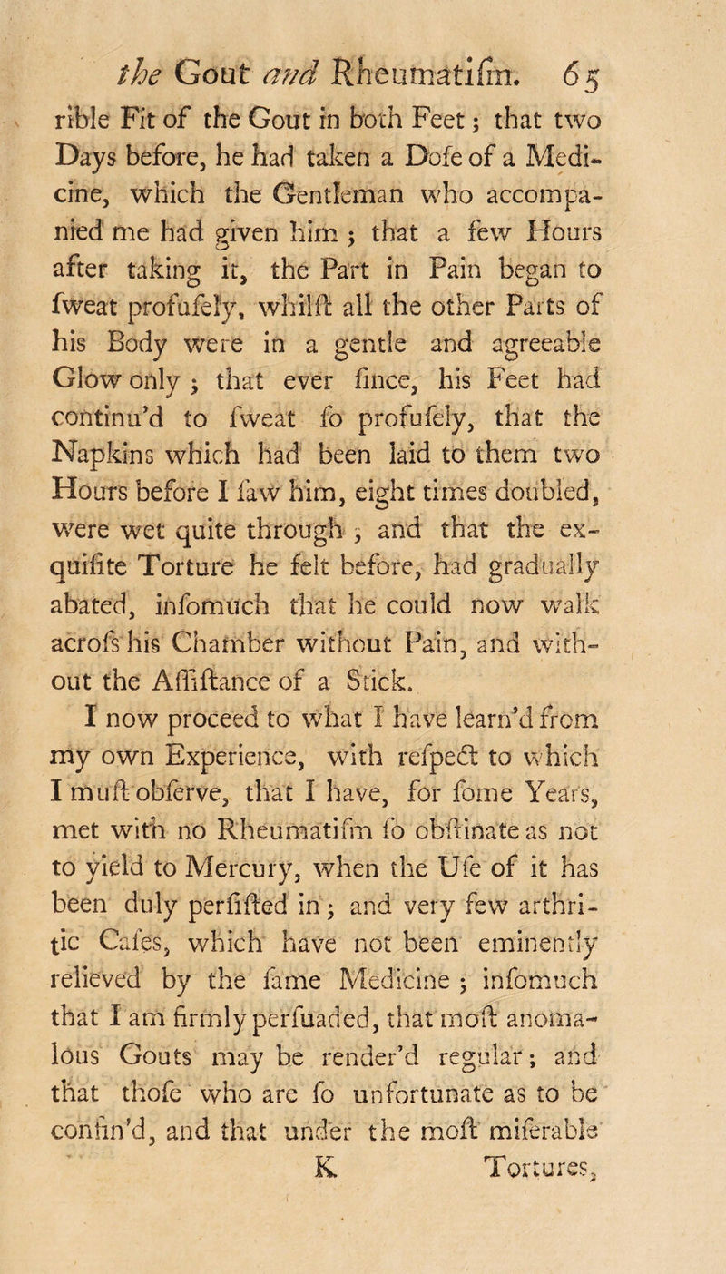 rible Fit of the Gout in both Feet; that two Days before, he had taken a Dofe of a Medi¬ cine, which the Gentleman who accompa¬ nied me had given him $ that a few Hours after taking it, the Part in Pain began to fweat profufefy, whilil all the other Parts of his Body were in a gentle and agreeable Glow only $ that ever fince, his Feet had continu’d to fweat fo profufely, that the Napkins which had been laid to them two Hours before I faw him, eight times doubled, were wet quite through , and that the ex- quifite Torture he felt before, had gradually abated, infomuch that he could now walk acrofshis Chamber without Pain, and with¬ out the Affiftance of a Stick. I now proceed to what I have learrfd from my own Experience, with refpect to which I muft obferve, that I have, for fome Years, met with no Rheumatifrn fo obitinate as not to yield to Mercury, when the Ufe of it has been duly perfifted in; and very few arthri¬ tic Cafes, which have not been eminently relieved by the fame Medicine ; infomuch that I am firmly perfuaded, that moft anoma¬ lous Gouts may be render’d regular; and that thofe who are fo unfortunate as to be confin’d, and that under the moft miferable K Tortures,