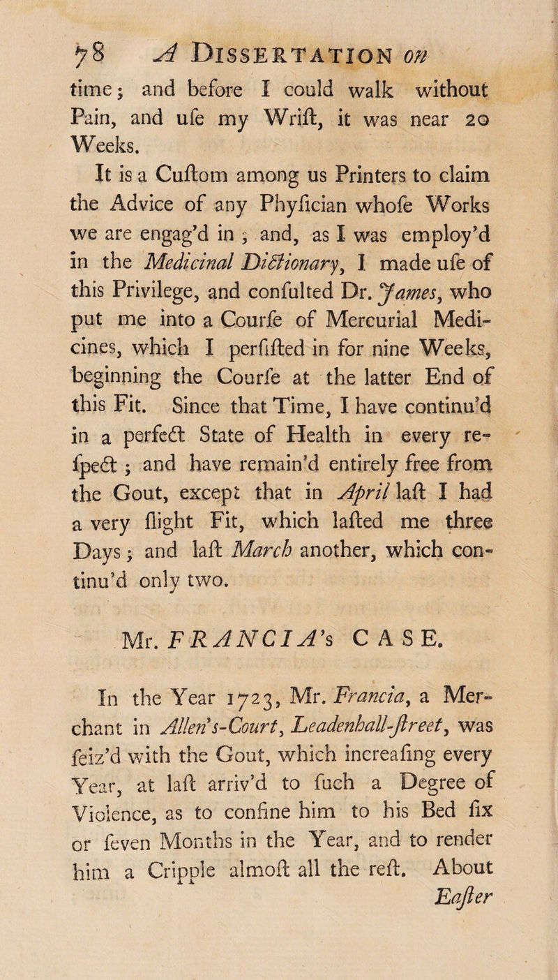 time; and before I could walk without Pain, and ufe my Wrift, it was near 20 Weeks. ■ 1 j|j|i ' It is a Cuftom among us Printers to claim the Advice of any Phyfician whofe Works we are engag'd in ; and, as I was employ'd in the Medicinal Dictionary, I made ufe of this Privilege, and confulted Dr. James, who put me into a Courfe of Mercurial Medi« cines, which I perfifted in for nine Weeks, beginning the Courfe at the latter End of this Fit. Since that Time, I have continu'd in a perfect State of Health in every re- fped:; and have remain'd entirely free from the Gout, except that in April laft I had a very flight Fit, which lafted me three Days; and laft March another, which con¬ tinu'd only two. Mr. FRAN CIA's CASE. In the Year 1723, Mr. Francia, a Mer¬ chant in Allen s-Court, LeadenhalUjlreet, was feiz'd with the Gout, which increafing every Year, at laft arriv'd to fuch a Degree of Violence, as to confine him to his Bed fix or feven Months in the Year, and to render him a Cripple almoft all the reft. About Eafter
