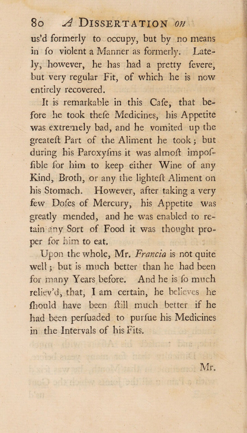 us’d formerly to occupy, but by no means in fo violent a Manner as formerly. Late¬ ly, however, he has had a pretty fevere, but very regular Fit, of which he is now entirely recovered. It is remarkable in this Cafe, that be¬ fore he took thefe Medicines, his Appetite was extremely bad, and he vomited up the greateft Part of the Aliment he took; but during his Paroxyfms it was almoft impel- iibie for him to keep either Wine of any Kind, Broth, or any the lighted: Aliment on his Stomach. However, after taking a very few Dofes of Mercury, his Appetite was greatly mended, and he was enabled to re¬ tain any Sort of Food it was thought pro¬ per for him to eat. Upon the whole, Mr. Francia is not quite well; but is much better than he had been for many Years before. And be is fo much reliev’d, that, I am certain, he believes he fhould have been ftill much better if he had been perfuaded to purfue his Medicines in the Intervals of his Fits. Mr.