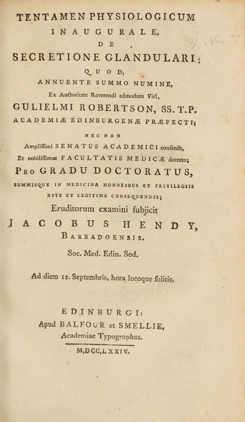 IN AUGURALE, D E * SECRETIONE GLANDULARI * u o D, ANNUENTE SUMMO NUMINES Ex Au&oritate Reverendi admodum Viri, GULIELMI ROBERTSON, SS. T.P. ACADEMIiE EDINBURGENjE PRiEFECTIi NEC NON Ampliffimi SENATUS ACADEMICI confenfu3 Et nobiliffimae FACULTATIS MEDICI decretos Pro GRADU DOCTORATUS, SUMMISQUE IN MEDICINA HONORIBUS ET PRIVILEGIIS RITE ET LEGITIME CONSE Q_U E N D IS J Eruditorum examini fubjicit J A C O B U S H E N D Y, Barbadoensis, Sqc. Med» Edin. Sode f Ad diem 12. Septembris, hora locoque folitfs, EDINBURGI: Apud BALFOUR et SMELLIE, Academiae Typographos* m3d gc,lxxiv„