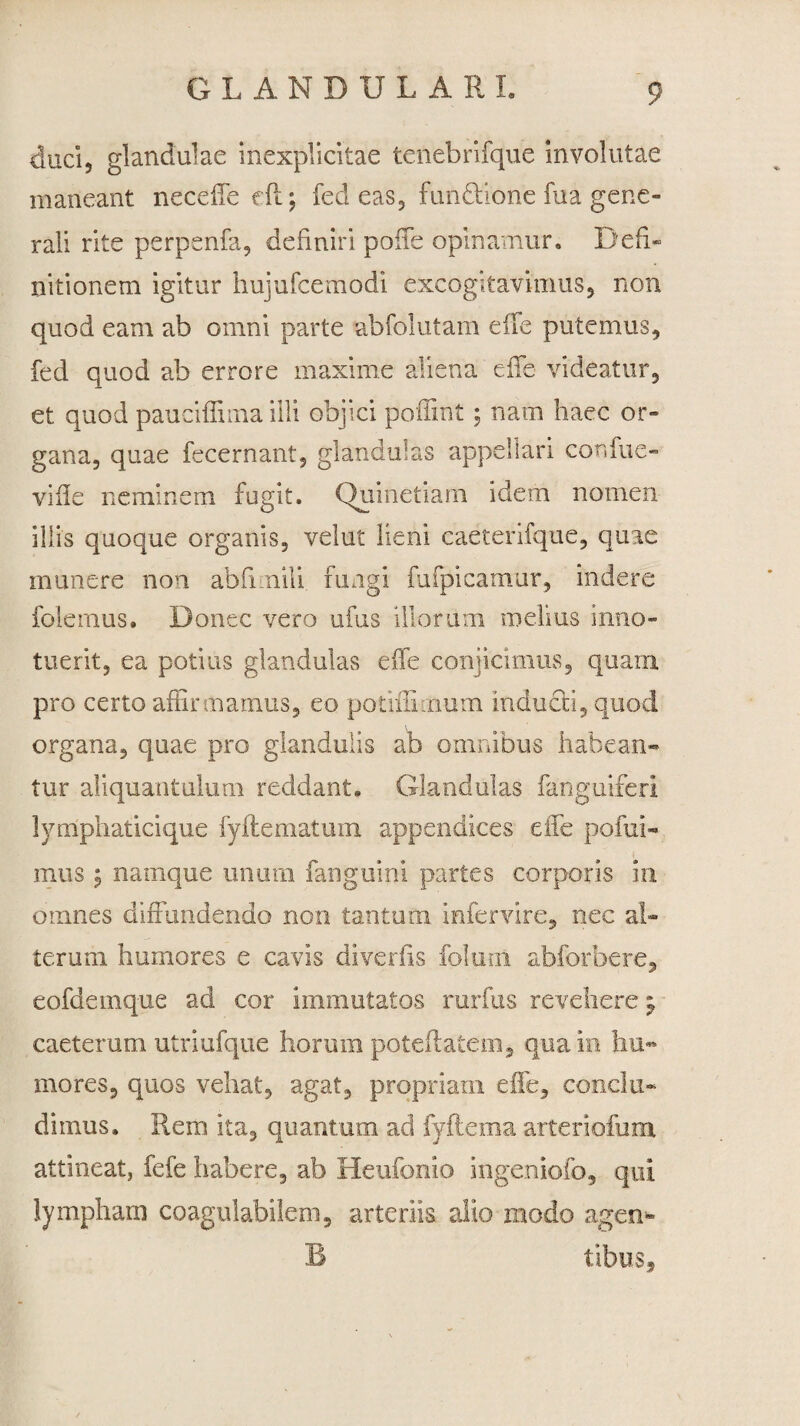 duci5 glandulae inexplicitae tenebrifque involutae maneant neceffe cft; fed eas, functione fu a gene¬ rali rite perpenfa, definiri poffe opinamur. Defi¬ nitionem igitur hujufcemodi excogitavimus, non quod eam ab omni parte abfolutam eife putemus, fed quod ab errore maxime aliena effe videatur, et quod pauciffima illi objici poffint; nam haec or» gana, quae fecernant, glandulas appellari confue- viile neminem fugit. Quinetiam idem nomen illis quoque organis, velut lieni caeterifque, quae munere non abfimili fungi fufpicamur, indere folemus. Donec vero ufus illorum melius inno¬ tuerit, ea potius glandulas eife conjicimus, quam pro certo affirmamus, eo potiifiirium inducti, quod organa, quae pro glandulis ab omnibus habean¬ tur aliquantulum reddant. Glandulas fanguiferi lymphatici que fyftematum appendices eiTe pofui- mus; namque unum fanguini partes corporis in omnes diffundendo non tantum infervire, nec al¬ terum humores e cavis divertis foltmi abforbere, eofdemque ad cor immutatos ruidus revehere j caeterum utriufque horum poteftatem, qua in hu¬ mores, quos vehat, agat, propriam effe, conclu¬ dimus. Rem ita, quantum ad fyftema arteriofum attineat, fefe habere, ab Heufonio ingeniofo, qui lympharn coagulabileni, arteriis alio modo agen*- B tibus.