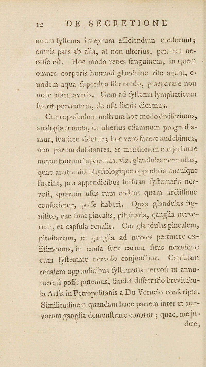 unum fyftema integrum efficiendum conferunt; omnis pars ab alia, at non ulterius, pendeat ne¬ ce fi e e it. Hoc modo renes fanguinem, in quem omnes corporis humani glandulae rite agant, e» undem aqua fuperflua liberando, praeparare non male affirmaveris. Cum ad fyftema lymphaticum, fuerit perventum, de ufu lienis dicemus. Cum opufculum noitrum hoc modo diviferimus, analogia remota, ut ulterius etiamnum progredia¬ mur, fuadere videtur ; hoc vero facere audebimus, non parum dubitantes, et mentionem conjedturae merae tantum injiciemus, viz. glandulas nonnullas, quae anatomici phyfiologique opprobria hucufque fuerint, pro appendicibus forfitan fyltematis ner- voii, quarum ufus cum eodem quam arctiffirne confocietur, poiTe haberi. Quas glandulas lig- niiico, eae furit pinealis, pituitaria, ganglia nervo¬ rum, et capfula renalis. Cur glandulas pinealem, pituitariam, et ganglia ad nervos pertinere ex- illimemus, in caufa funt earum litus nexufque cum fy It e mate nervofo conjun&ior. Capfulam renalem appendicibus fyltematis nervofi ut annu¬ merari polfe piftemus, faudet differtatio breviufcu- la Adtis in Petropolitanis a Du Verneio confcripta. Similitudinem quandam hanc partem inter et ner- vorum ganglia demonltrare conatur ; quae, meju-