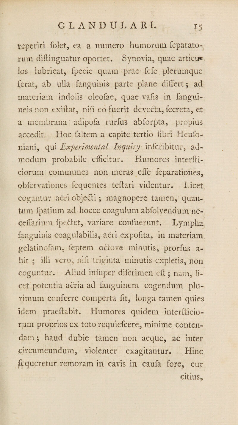 teperiri folet, ea a numero humorum feparato¬ rum diftinguatur oportet. Synovia, quae articu* lps lubricat, fpecie quam prae fefe plerumque ferat, ab ulla fanguinis parte plane differt; ad materiam indolis oleofae, quae vafis in fangui- neis non exiitat, nin eo fuerit devecla, fecreta, et a membrana adipofa rurfus abforpta, propius accedit. Hoc faltem a capite tertio libri Heufo- niani, qui Experimenta! Inquiry infcribitur, ad¬ modum probabile efficitur. Humores interffi- ciorum communes non meras effe feparationes, obfervationes fequentes teflari videntur. Licet cogantur aeri objecii; magnopere tamen, quan¬ tum fpatium ad hocce coagulum abfolvendum ne- cdfarium fpeclet, variare confuerunt. Lympha fanguinis coagulabilis, aeri expofita, in materiam gelatinofam, feptem ocio ve minutis, prorfus a- bit ; illi vero, nili triginta minutis expletis, non coguntur. Aliud infuper difcrimen eft; nam, li¬ cet potentia aeria ad fanguinem cogendum plu¬ rimum conferre comperta fit, longa tamen quies idem praedabit. Humores quidem interfticio- rum proprios ex toto requiefcere, minime conten¬ dam ; haud dubie tamen non aeque, ac inter circumeundum, violenter exagitantur. Hinc fequeretur remoram in cavis in caufa fore, cur citius*