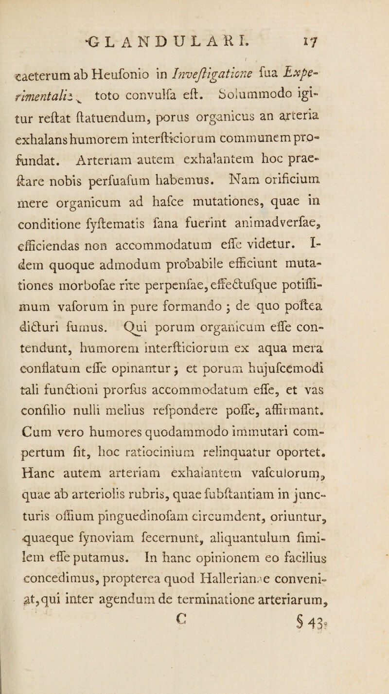 caeterum ab Heufonio in Invejligatione fua Lxpe- riment alit v toto convulfa eft. Solummodo igi¬ tur reflat ftatuendum, porus organicus an arteria exhalans humorem interfticiorum communem pro¬ fundat. Arteriam autem exhalantem hoc prae- ftare nobis perfuafum habemus. Nam orificium mere organicum ad hafce mutationes, quae in conditione fyflematis fana fuerint animadverfae, efficiendas non accommodatum effe videtur. I- dem quoque admodum probabile efficiunt muta,- tiones morbofae rite perpenfae,effie<ftufque potiffi- inuin vaforum in pure formando ; de quo poltea didluri fumus. Qui porum organicum effe con¬ tendunt, humorem interfticiorum ex aqua mera conflatum effe opinantur , et porum hujufcemodi tali funtlioni prorfus accommodatum effe, et vas confilio nulli melius refpondere poffe, affirmant. Cum vero humores quodammodo immutari com¬ pertum fit, hoc ratiocinium relinquatur oportet. Hanc autem arteriam exhalantem vafculorum, quae ab arteriolis rubris, quae fubftantiam in junc¬ turis offium pinguedinofam circumdent, oriuntur, quaeque fynoviam fecernunt, aliquantulum fimi- lem effe putamus. In hanc opinionem eo facilius concedimus, propterea quod Hallerianre conveni- at5qui inter agendum de terminatione arteriarum, c §41?