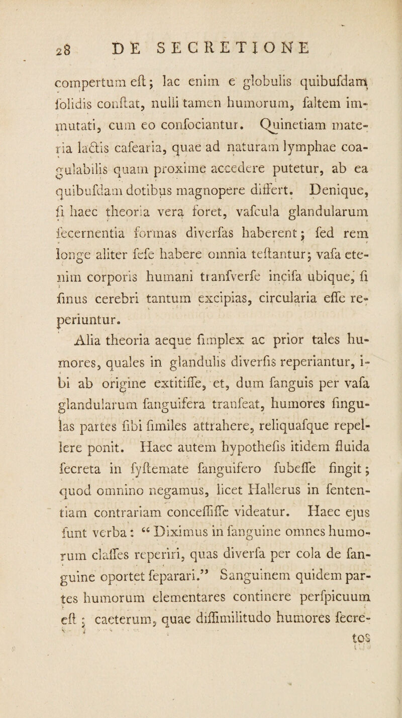 compertum efl; lac enim e globulis quibufdam (olidis conflat, nulli tamen humorum, faltem im¬ mutati, cum eo confociantur. Quinetiam mate¬ ria labiis cafearia, quae ad naturam lymphae coa- nulabilis quam proxime accedere putetur, ab ea quibufdam dotibus magnopere differt. Denique, U haec theoria vera foret, vafcula glandularum fecernentia formas diverfas haberent; fed rem longe aliter fefe habere omnia teflantur; vafa ete¬ nim corporis humani tranfverfe incifa ubique, fi fmus cerebri tantum excipias, circularia effe re» periuntur. Alia theoria aeque fimplex ac prior tales hu¬ mores, quales in glandulis diverfis reperiantur, i- * ' bi ab origine extitiffe, et, dum fanguis per vafa glandularum fanguifera tranfeat, humores lingu¬ las partes fibi fimiles attrahere, reliquafque repel¬ lere ponit. Haec autem hypothefis itidem fluida fecreta in fyflemate fanguifero fubeffe fingit; quod omnino negamus, licet Hallerus in fenten- tiam contrariam. concefTifTe videatur. Haec ejus funt verba: “ Diximus in fanguine omnes humo¬ rum claffes reperiri, quas diverfa per cola de fan¬ guine oportet feparari.” Sanguinem quidem par¬ tes humorum dementares continere perfpicuum cft : caeterum, ouae diffimilitudo humores fecre- < 'A v - j • • v tos