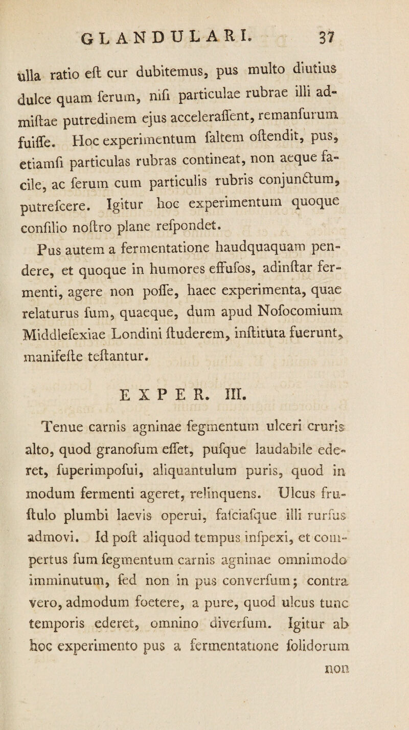 ulla ratio eft cur dubitemus, pus multo diutius dulce quam ferum, mfi particulae rubrae illi ad* miftae putredinem ejus accelerafient, remanfurum fuiffe. Hoc experimentum faltem oftendit, pus, etiamfi particulas rubras contineat, non aeque fa¬ cile, ac ferum cum particulis rubris conjundium, putrefcere. Igitur hoc experimentum quoque confilio nohro plane refpondet. Pus autem a fermentatione haudquaquam pen¬ dere, et quoque in humores effufos, adinftar fer¬ menti, agere non polle, haec experimenta, quae relaturus fum, quaeque, dum apud Nofocomium Middlefexiae Londini fluderem, inftituta fuerunt > manifefte teflantur. E I P E R. III. Tenue carnis agninae fegmentum ulceri cruris alto, quod granofum effet, pufque laudabile ede¬ ret, fuperimpofui, aliquantulum puris, quod in modum fermenti ageret, relinquens. Ulcus fru- ilulo plumbi laevis operui, fatciafque illi rurfus admovi. Id poli aliquod tempus infpexi, et com¬ pertus fum fegmentum carnis agninae omnimodo imminutum, fed non in pus converfum; contra vero, admodum foetere, a pure, quod ukus tunc temporis ederet, omnino diverfum. Igitur ab hoc experimento pus a fermentatione folidorum non