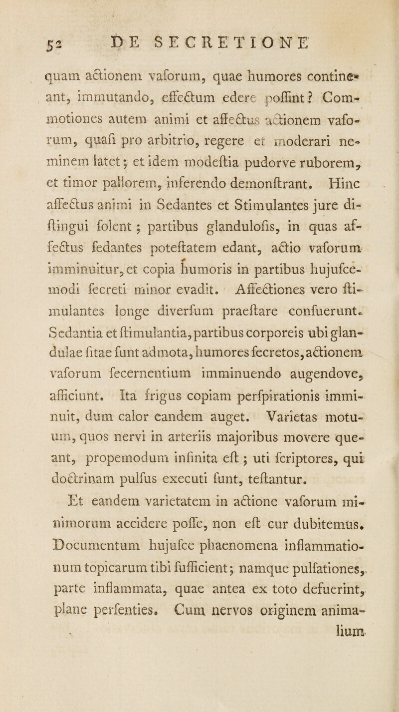 quam actionem vaforum, quae humores contine» ant, immutando, effedtum edere poffint? Com¬ motiones autem animi et affedtus actionem vafo¬ rum, quafi pro arbitrio, regere et moderari ne¬ minem latet; et idem modeflia pudorve ruborem? et timor pallorem, inferendo demonftrant. Hinc affedtus animi in Sedantes et Stimulantes jure di* ftingui folent ; partibus glandulofis, in quas af¬ fectus fedantes poteftatem edant, a£tio vaforum imminuitur, et copia humoris in partibus hujufce- modi fecreti minor evadit. Affectiones vero fti- mulantes longe diverfum praeftare confuerunU Sedantia et flimulantia, partibus corporeis ubi glan¬ dulae fitae funt admota, humores fecretos, actionem vaforum fecernentium imminuendo augendove, afficiunt. Ita frigus copiam perfpirationis immi¬ nuit, dum calor eandem auget. Varietas motu¬ um, quos nervi in arteriis majoribus movere que¬ ant, propemodum infinita eft; uti fcriptores, qui dodtrinam pulfus executi funt, teftantur. Et eandem varietatem in actione vaforum mi¬ nimorum accidere poffe, non eft cur dubitemus. Documentum hujufce phaenomena inflammatio¬ num topicarum tibi fufficient; namque pullationes, parte inflammata, quae antea ex toto defuerint, plane perfenties. Cum. nervos originem anima¬ lium