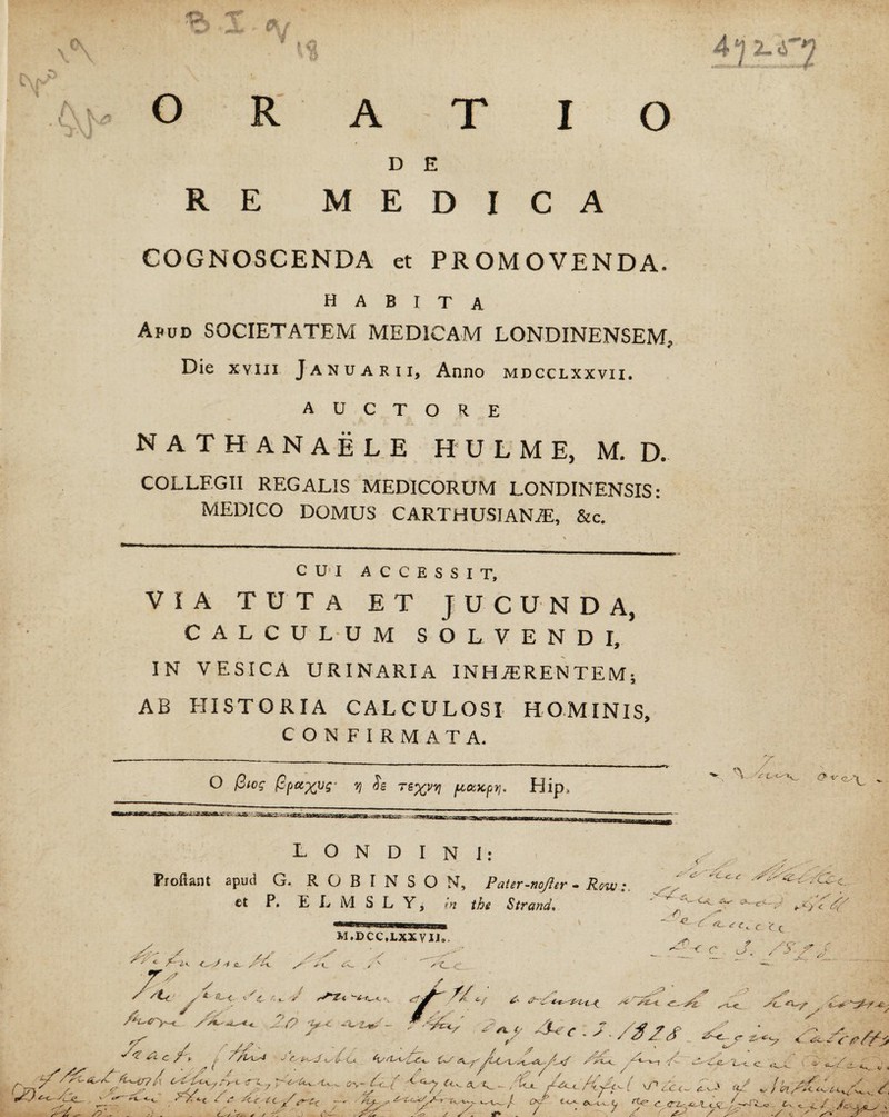 /o. -r ' ywW- **•*£ 1 ORATIO D E RE MEDICA COGNOSCENDA et PROMOVENDA habita Apud SOCIETATEM MEDICAM LONDINENSEM, Die xviii Januarii, Anno mdcclxxvii. AUCTORE nathanaele hulme, m. d. COLLEGII REGALIS MEDICORUM LONDINENSIS: MEDICO DOMUS CARTHUSIANJE, &c. CUI ACCESSIT, VIA TUTA ET JUCUNDA, CALCULUM SOLVENDI, IN VESICA URINARIA INHAERENTEM; AB HISTORIA CALCULOSI HOMINIS, CONFIRMATA. O f3icg (gpx^ug- r) Se 7 ptceupt], Hip. L O N D I N I: Proflant apud G. R O B I N S O N, PaUr-noJler - Row et P. E L M S L Yj <n the Strand. 4j 2-^2 '. v * ’ •\ 4 7- (7 -v < -'— Cv cx. yy - *xyc M.DCC.LXXVIJ, ^ r ‘C c <■ c . J, * ' - 7 /e ^ r <: yy’ //.; -p / C > /  X < A!_ /‘{s’*'/' - ,y ^ S? / / f-k-y <*V^C- { ;<-• - /Cc [ \P £c ' ^ *' X '<^ C tc y^*-cx —• ' >£/- y ty.'tl. c rt-c? C <r . ...p .- . / XV y y / • 7 y >-/A< . 4—i--, r ^ T y y ‘ * •-. . y y. -7 ' / y ^ *-•<- C 1 •=•• C--.-. y,- y ^ e y / / > /*Z* ” ,7 c c- y v.7 f</ / <??e ev.y v y? . C / 3^ ✓ / v. C— .4 y #■' v rf» / z u •* ’ y /' _<? tv c. y / c_y • X C ^ y^» X