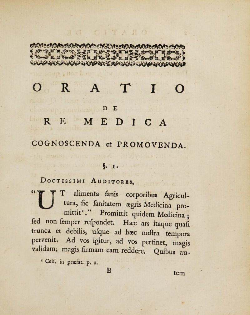 i,<^ <% *%,: ji%»<4P'i js^st, > %&> ORATIO y' x t • ’ \ D E RE MEDICA COGNOSCENDA et PROMOVENDA. §. i. Doctissimi Auditores. j “T T” T alimenta fanis corporibus Agricul- 1^ r J tura> ^c fanitatem aegris Medicina pro¬ mittit . Promittit quidem Medicina j fed non femper refpondet. Haec ars itaque quafi trunca et debilis, uxque ad haec noftra tempora pervenit. Ad vos igitur, ad vos pertinet, magis validam, magis firmam eam reddere. Quibus au- ‘ Cclf. in prsefat. p. i. B tem