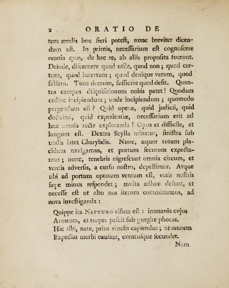 tem modis hoc fieri poteft, nunc breviter dicen¬ dum eft. In piimis, neceflarium eft cognofcerc omnia qu«, de hac re, ab aliis propofita fuerunt. Deinde, difcernere quod utile, quod non; quod cer¬ tum, quod incertum ; quod denique verum, quod falfum. Tunc demum, fufficere quod defit. Quan tus campus ch ifquifttionum nobis patet! Quodam ordine incipiendum; unde incipiendum ; quomodo pergendum eft ? Quid operae, quid judicii, quid quid experientiae, neceflarium erit ad octonae. haec omnia recte exploranda ! Opus et difficile, et longum eft. Dextra Scylla minatur, finiftra fub Vadis latet Charybdis. Nunc, aequor tutum pla¬ cidum navigamus, ct portum fecurum expedia¬ mus ; nunc, tenebris nigrefeunt omnia circum, et ventis adverfis, a curfu noftro, depellimur. Atque ubi ad portum optatum ventum eft, votis noftris faq e minus refpondet; multa adhuc defunt, et necefle eft ut alto nos iterum committamus, ad nova inveftiganda : Quippe ita Neptuno vifum eft r immania cujus Armenta, et turpes pafeit fub gurgite phocas. Hic tibi, nate, prius vinclis capiendus; ut omnem Expediat morbi caufam, eventufque fecundet. Nam