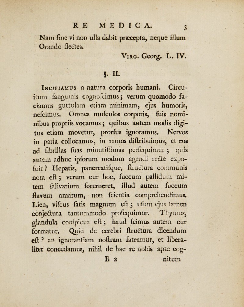 Nam fine vi non ulla dabit praecepta, neque illum Orando fledes. Virg. Georg. L. IV. 9 $. II. Incipiamus a natura corporis humani. Circu¬ itum fanguinis cognovimus; verum quomodo fa¬ ciamus guttulam etiam minimam, ejus humoris, nefcimus. Omnes mufculos corporis, fuis nomi¬ nibus propriis vocamus; quibus autem modis digi¬ tus etiam movetur, prorfus ignoramus. Nervos in paria collocamus, in ramos diftribuiraus, et eoa ad fibrillas fuas minutifijmas perfcquimur ; quis autem adhuc ipforum modum agendi rede expo- fuit ? Hepatis, pancreatifque, flrudura communis nota efl; verum cur hoc, fuccum pallidum mi¬ tem falivarium fecerncret, illud autem fuccum flavum amarum, non fcientia comprehendimus. Lien, vlfcus fatis magnum efl.$ ufum ejus tamen conjedura tantummodo profequimur. Thymus, glandula confpicua efl; haud fcimus autem cur formatur. Qu id de cerebri flrudura dicendum efl ? an ignorantiam noftram fateamur, et libera- liter concedamus, nihil de hac re nobis apte cog- B 2 nitum