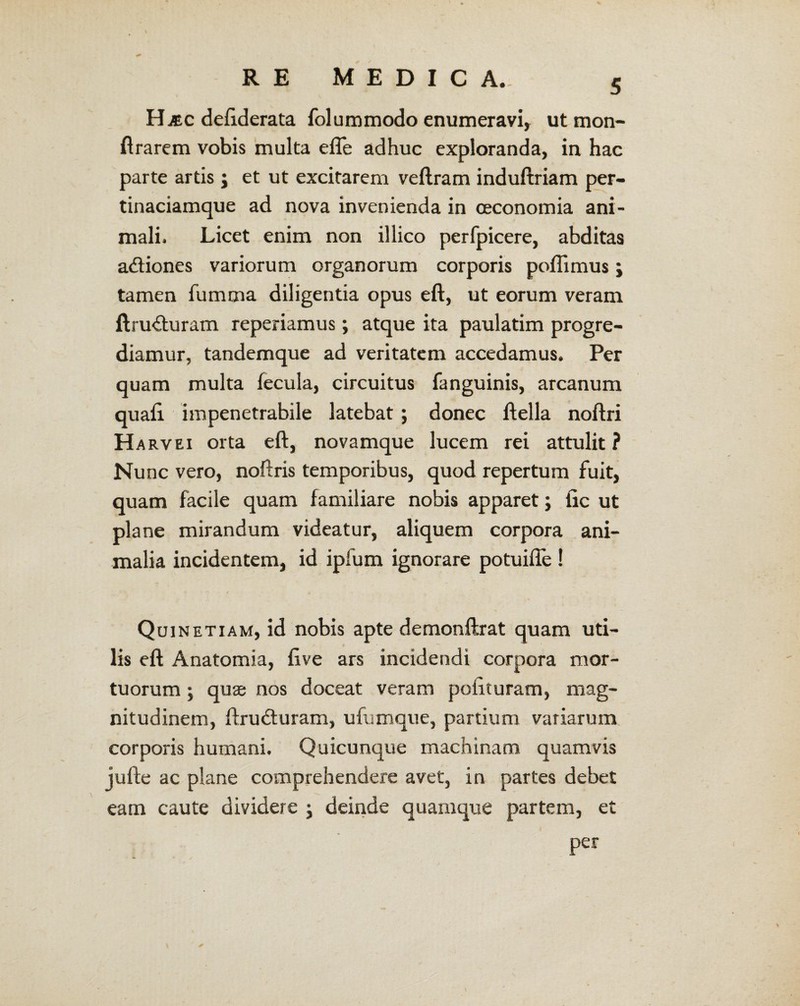 Haec defiderata folummodo enumeravi, ut mon- ftrarem vobis multa efle adhuc exploranda, in hac parte artis j et ut excitarem veftram induftriam per¬ tinaciamque ad nova invenienda in oeconomia ani¬ mali. Licet enim non illico perfpicere, abditas actiones variorum organorum corporis pofiimus; tamen fumma diligentia opus eft, ut eorum veram ftru<fturam reperiamus; atque ita paulatim progre¬ diamur, tandemque ad veritatem accedamus. Per quam multa fecula, circuitus (anguinis, arcanum quafi impenetrabile latebat; donec ftella noftri Harvei orta eft, novamque lucem rei attulit ? Nunc vero, noftris temporibus, quod repertum fuit, quam facile quam familiare nobis apparet; fic ut plane mirandum videatur, aliquem corpora ani¬ malia incidentem, id ipfum ignorare potuifle ! Quinetiam, id nobis apte demonftrat quam uti¬ lis eft Anatomia, ftve ars incidendi corpora mor¬ tuorum ; quae nos doceat veram polituram, mag¬ nitudinem, ftrudturam, ufumque, partium variarum corporis humani. Quicunque machinam quamvis jufte ac plane comprehendere avet, in partes debet eam caute dividere ; deinde quamque partem, et