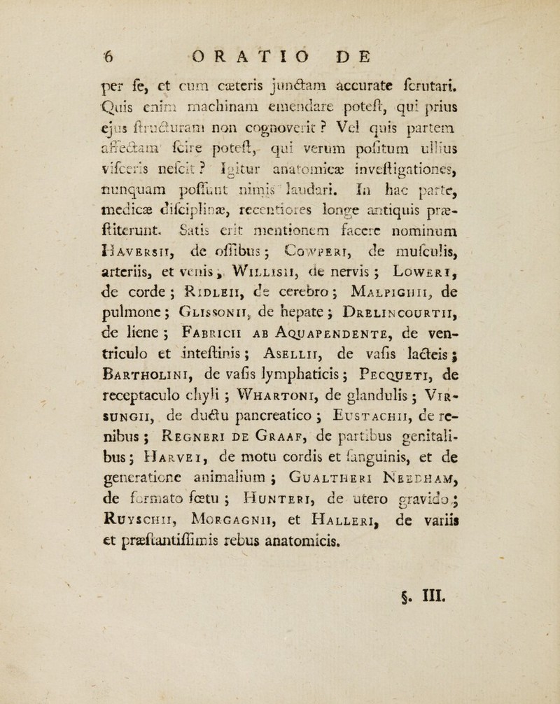 per fe, et cura cieteris jundtam accurate lcrutari. Quis enim machinam emendare poteft, qu: prius ejus ftru&uram non cognoverit ? Vel quis partem afiedtam' fcire poteft, qui verum politum ullius vifcens neicit ? Igitur anatomica? invefligationes, nunquam pedunt nimis laudari. In hac parte, medicae dilciplinae, reeentiores longe antiquis prae* ftiterunt. Satis erit mentionem faccrc nominum D aversii, de ofilbus; Cowperi, de mufculis, arteriis, et venis J, Willisii, de nervis; Loweri, de corde; Ridleii, de cerebro; Malpighii^ de pulmone; Glissonil de hepate; Drelincourtii, de liene ; Fabricii ab Aq^apendente, de ven¬ triculo et inteftinis; Asellii, de vafis lacteis j Bartholini, de vafis lymphaticis; Pecqueti, de receptaculo chyli; Whartoni, de glandulis; Vir- sungii, de dudtu pancreatico ; Eustachii, de re¬ nibus ; Regneri de Graaf, de partibus genitali¬ bus; Harvei, de motu cordis et languinis, et de generatione animalium ; Gualtheri Neeeham, de formato fetu ; Hunteri, de utero gravido J Ru yschii, Morgagnii, et Halleri, et praeflantiffiiij is rebus anatomicis. de variis §. HI.