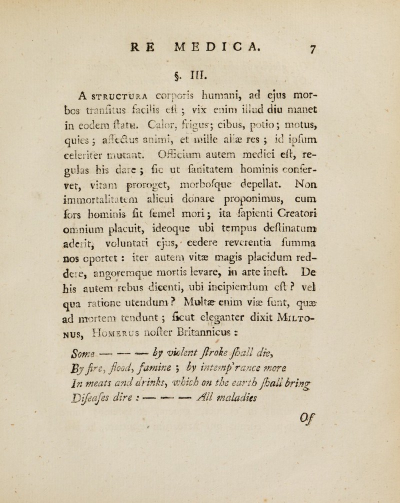 §. III. A structura corporis humani, ad ejus mor¬ bos tranfiius facihs di ; vix enim illud diu manet in eodem ftatu. Calor, frigus-; cibus, potio; motus, quies; ad edus animi, et mille alias res ; id ipfum. celeriter mutant. Officium autem medici eft, re¬ gulas bis dare ; fic ut fanitatem hominis confer¬ vet, vitam proroget, morbofque depellat. Non immortalitatem alicui donare proponimus, cum fors hominis fit femel mori; ita fapienti Creatori omnium placuit, ideoque ubi tempus deffinaturra aderit, voluntati ejus, * cedere reverentia fumma nos eportet: iter autem vitae magis placidum red¬ dere, angoremque mortis levare, in arte ineffc. De his autem rebus dicenti, ubi incipiendum cft ? vel qua ratione utendum ? Multae enim viae funt, quae ad mortem tendunt; fic ut eleganter dixit Milto- nus, Homerus nofter Britannicus : fiome -— — — hy violent Jlroke Jhall dk> J3j/ Are, fioody fatnine. ; by int emf rance more In meate and drinks, vohich on the earth JhaUbring Djfeajes dire : — — — AU maladies