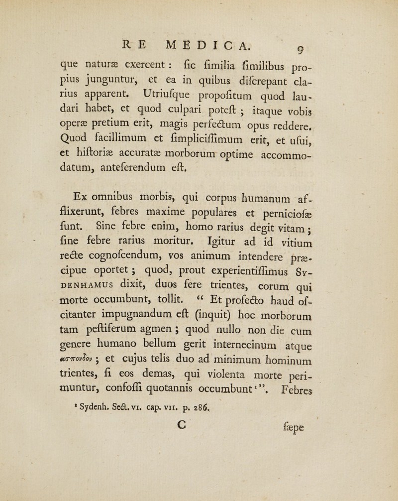 que natura exercent : fic fimilia fimilibus pro¬ pius junguntur, et ea in quibus difcrepant cla¬ rius apparent. Utriufque propofitum quod lau¬ dari habet, et quod culpari poteft j itaque vobis opera pretium erit, magis perfedum opus reddere. Quod facillimum et fimpliciflimum erit, et ufui, ct hiftorias accuratae morborum optime accommo¬ datum, anteferendum eft. Ex omnibus morbis, qui corpus humanum af¬ flixerunt, febres maxime populares et perniciofe funt. Sine febre enim, homo rarius degit vitam : fine febre rarius moritur. Igitur ad id vitium re&e cognofcendum, vos animum intendere prze- cipue oportet; quod, prout experientiffimus Sv- denhamus dixit, duos fere trientes, eorum qui morte occumbunt, tollit. “ Et profe&o haud of- citanter impugnandum eft (inquit) hoc morborum tam peftiferum agmen ; quod nullo non die cum genere humano bellum gerit internecinum atque turnovSov; et cujus telis duo ad minimum hominum trientes, fi eos demas, qui violenta morte peri¬ muntur, confofli quotannis occumbunt1”. Febres * Sydenh. Sed. vi. cap. vii. p. 286. C faepe