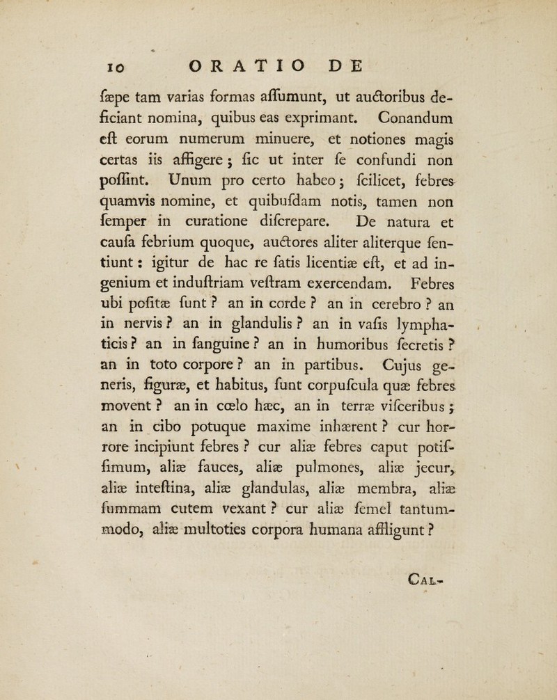 / 10 ORATIO DE faepe tam varias formas aflumunt, ut auctoribus de¬ ficiant nomina, quibus eas exprimant. Conandum eft eorum numerum minuere, et notiones magis certas iis affigere j fic ut inter fe confundi non poffint. Unum pro certo habeo; fcilicet, febres quamvis nomine, et quibufdam notis, tamen non femper in curatione difcrepare. De natura et caufa febrium quoque, auctores aliter aliterque fen- tiunt: igitur de hac re fatis licentiae eft, et ad in¬ genium et induftriam veftram exercendam. Febres ubi pofitae funt ? an in corde ? an in cerebro ? an in nervis ? an in glandulis ? an in vafis lympha¬ ticis ? an in fanguine ? an in humoribus fecretis ? an in toto corpore ? an in partibus. Cujus ge¬ neris, figurae, et habitus, funt corpulcula quae febres movent ? an in coelo haec, an in terrae vifceribus ; an in cibo potuque maxime inhaerent ? cur hor¬ rore incipiunt febres ? cur aliae febres caput potif- fimum, aliae fauces, aliae pulmones, aliae jecur, aliae inteftina, aliae glandulas, aliae membra, aliae fummam cutem vexant ? cur aliae femel tantum¬ modo, aliae multoties corpora humana affligunt ?