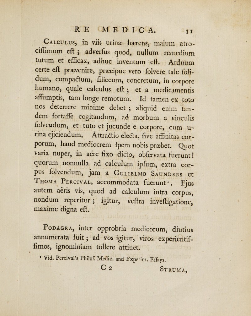 Calculus, in viis urinas h&Tens, malum atro- ci/limum eft j adverfus quod, nullum remedium tutum et efficax, adhuc inventum eft. Arduum certe eft prasvenire, pracipue vero folvere tale foli- dum, compadum, liliceum, concretum, in corpore humano, quale calculus eft j et a medicamentis aflumptis, tam longe remotum. Id tamen ex toto nos deterrere minime debet ; aliquid enim tan¬ dem fortafte cogitandum, ad morbum a vinculis fclvendum, et tuto et jucunde e corpore, cum u- rina ejiciendum. Attradio eleda, live affinitas cor¬ porum, haud mediocrem fpem nobis prasbet. Quot varia nuper, in aere fixo dido, obfervata fuerunt! quorum nonnulla ad calculum ipfum, extra cor¬ pus folvendum, jam a Gulielmo Saunders et Thoma Percival, accommodata fuerunt1. Ejus autem aeris vis, quod ad calculum intra corpus, nondum reperitur; igitur, veftra inveftigatione, maxime digna eft. Podagra, inter opprobria medicorum, diutius annumerata fuit; ad vos igitur, viros experientif- fimos, ignominiam tollere attinet. 1 Vid. Percival’s Philof. Medie, and Experim. ElTays. C 2 Struma,