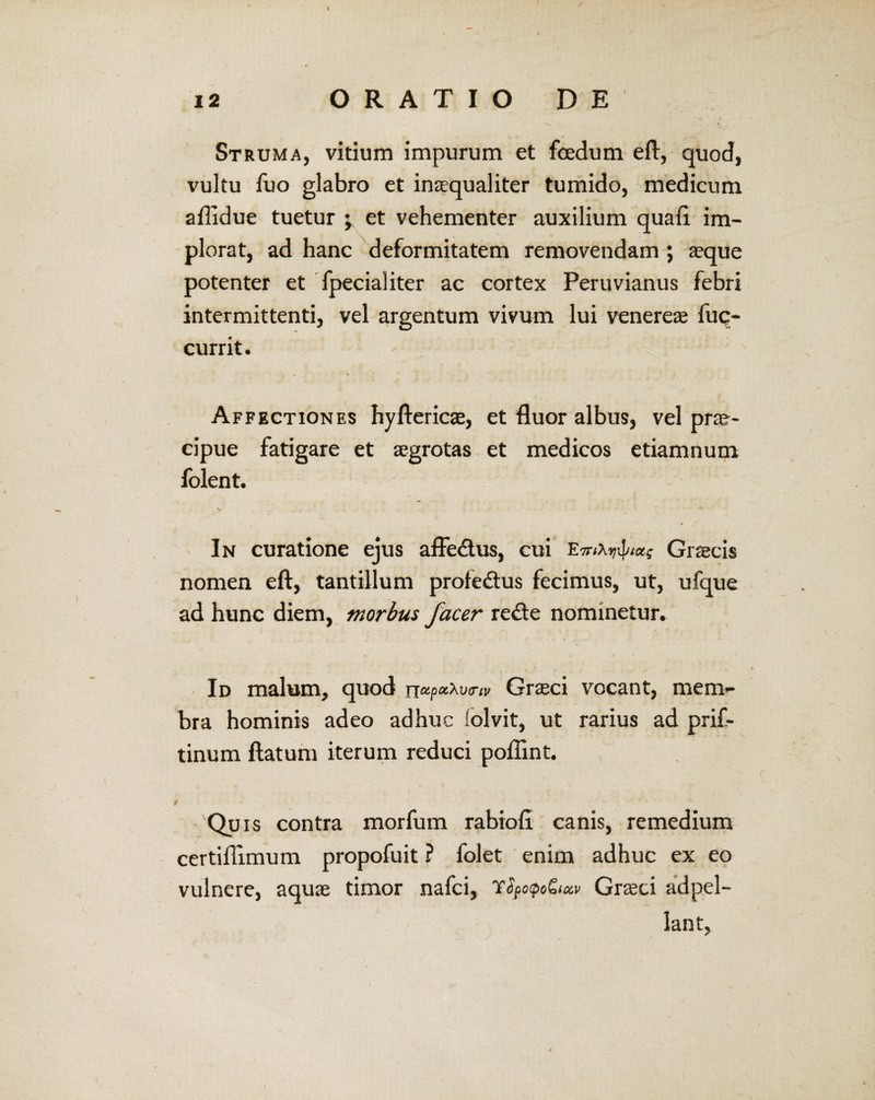 12 ORATIO DE Struma, vitium impurum et foedum eft, quod, vultu fuo glabro et inaequaliter tumido, medicum aflidue tuetur et vehementer auxilium quali im¬ plorat, ad hanc deformitatem removendam ; aeque potenter et fpecialiter ac cortex Peruvianus febri intermittenti, vel argentum vivum lui venereae fuq- currit. Affectiones hyftericae, et fluor albus, vel prae¬ cipue fatigare et aegrotas et medicos etiamnum folent. In curatione ejus affe&us, cui EthAkiW? Graecis nomen efl, tantillum profedtus fecimus, ut, ufque ad hunc diem, morbus facer re<fle nominetur. Id malum, quod Graeci vocant, mem¬ bra hominis adeo adhuc iolvit, ut rarius ad prif- tinum flatum iterum reduci poflint. r Quis contra morfum rabiofl canis, remedium certiflimum propofuit ? folet enim adhuc ex eo vulnere, aquae timor nafci, yfpo<po&xv Graeci adpel- lant.