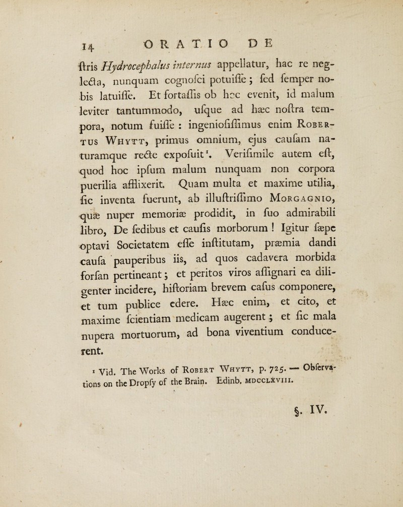 i+ O RATIO D E {Iris Hydrocephalus internus appellatur, hac re neg- leda, nunquam cognofci potu ille ; fed femper no¬ bis latuiffe. Et fortaffis ob hac evenit, id malum leviter tantummodo, ufque ad luec noftra tem¬ pora, notum fuiffle : ingeniofifflimus enim Rober- tus Whytt, primus omnium, ejus caufam na¬ turamque redte expofuit Verifimile autem eft, quod hoc ipfum malum nunquam non corpora puerilia afflixerit. Quam multa et maxime utilia, {ic inventa fuerunt, ab illuftriffimo Morgagnio, quje nuper memoriae prodidit, in fuo admirabili libro, De fedibus et caulis morborum ! Igitur faepc optavi Societatem effle inftitutam, praemia dandi caufa pauperibus iis, ad quos cadavera morbida forfan pertineant; et peritos viros affignari ea dili¬ genter incidere, hiftoriam brevem cafus componere, et tum publice edere. Ha?c enim, et cito, et maxime fcientiam medicam augerent, et lic mala nupera mortuorum, ad bona viventium conduce¬ rent. 1 Vid, The Works of Robert Whytt, p. 725. — Obferva- tions on the Dropfy of the Brain. Edinb, mdcclxviii. %. iv.