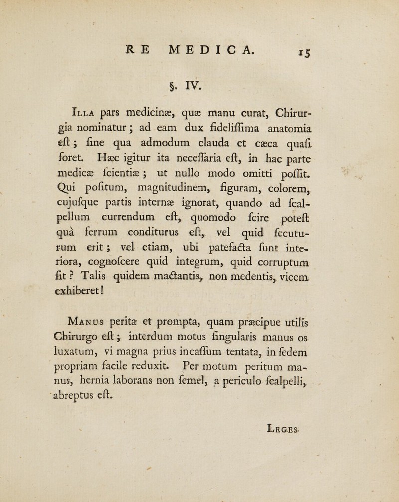 §. IV. Illa pars medicinae, quae manu curat, Chirur¬ gia nominatur; ad eam dux fideliftima anatomia eft j fine qua admodum clauda et caeca quaft foret. Haec igitur ita neceflaria eft, in hac parte medicae icientiae; ut nullo modo omitti poflit. Qui politum, magnitudinem, figuram, colorem, cujufque partis internae ignorat, quando ad fcal- pellum currendum eft, quomodo fcire poteft qua ferrum conditurus eft, vel quid fecutu¬ rum erit; vel etiam, ubi patefa&a funt inte¬ riora, cognofcere quid integrum, quid corruptum fit ? Talis quidem ma&antis, non medentis, vicem exhiberet! Ma nus perita et prompta, quam praecipue utilis Chirurgo eft; interdum motus lingularis manus os luxatum, vi magna prius incafium tentata, in ledem propriam facile reduxit. Per motum peritum ma¬ nus, hernia laborans non femel, a periculo fcalpelli, 'abreptus eft. E EGE S>