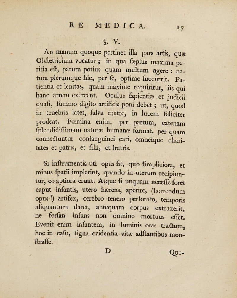 Ad manum quoque pertinet illa pars artis, qua: Obltetricium vocatur; in qua faepius maxima pe¬ ritia elt, parum potius quam multum agere : na¬ tura plerumque hic, per fe, optime fuccurrit. Pa¬ tientia et lenitas, quam maxime requiritur, iis qui hanc artem exercent. Oculus fapientiae et judicii quali, fummo digito artificis poni debet ; ut, quod in tenebris latet, falva matre, in lucem feliciter prodeat. Foemina enim, per partum, catenam fplendidiffimam naturas humanae format, per quam conne&untur confanguinei cari, omnefque chari- tates et patris, et filii, et fratris. Si inftrumentis uti opus fit, quo fimpliciora, et minus fpatii implerint, quando in uterum recipiun¬ tur, eo aptiora erunt. Atque fi unquam necefle foret caput infantis, utero haerens, aperire, (horrendum opus !) artifex, cerebro tenero perforato, temporis aliquantum daret, antequam corpus extraxerit, ne forfan infans non omnino mortuus eflet. Evenit enim infantem, in luminis oras tra&um, hoc in cafu, ligna evidentia vitae aditantibus mon- Itrafle. D Qui-