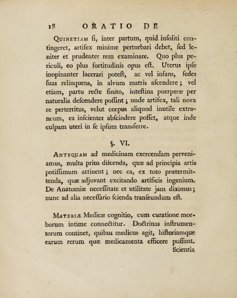 Quin etiam fi, inter partum, quid infoliti con¬ tingeret, artifex minime perturbari debet,, fed le¬ niter et prudenter rem examinare. Quo plus pe¬ riculi, eo plus fortitudinis opus efl. Uterus ipfe inopinanter lacerari poteflr, ac vel infans, fedes fuas relinquens, in alvum matris afcendere; vel etiam, partu redte finito, inteftina puerperae per naturalia defcendere poflint; unde artifex, tali nova re perterritus, velut corpus aliquod inutile extra¬ neum, ea infcientes abfeindere poffet, atque inde culpam uteri in fe ipfum transferre. §. VL Anteqpam ad medicinam exercendam perveni¬ amus, multa prius difcenda, quae ad principia artis potiflimum attinent; nec ea, ex toto praetermit¬ tenda, quae adjuvant excitando artificis ingenium. De Anatomiae neceflitate et utilitate jam diximus; nunc ad alia necefiario fcienda tranfeundum eft. Materiae Medica cognitio, cum curatione mor¬ borum intime connedfitur. Do&rinas inftrumen- torum continet, quibus medicus agit, hiftoriamque earum rerum quae medicamenta efficere pofiunt. Scientia