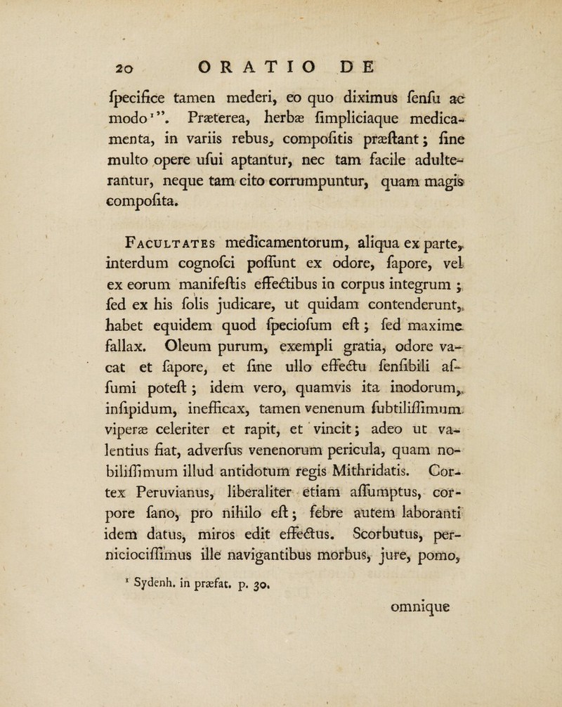 fjpecifice tamen mederi, eo quo diximus fenfu ae modo1”. Praeterea, herbae fimpliciaque medica¬ menta, in variis rebus, compofitis praeftant; fine multo opere ufui aptantur, nec tam facile adulte¬ rantur, neque tam cito corrumpuntur, quam magia compofita. Facultates medicamentorum, aliqua ex parte,, interdum cognofci poflunt ex odore, fapore, vel ex eorum manifeftis effedtibus in corpus integrum fed ex his folis judicare, ut quidam contenderunt,, habet equidem quod fpeciofum eft , fed maxime fallax. Oleum purum, exempli gratia, odore va¬ cat et fapore, et fine ullo effe&u fenfibili af* fumi poteft ; idem vero, quamvis ita inodorum,, infipidum, inefficax, tamen venenum fubtiliffimum viperae celeriter et rapit, et vincit; adeo ut va¬ lentius fiat, adverfus venenorum pericula, quam no- biliffimum illud antidotum regis Mithridatis. Cor¬ tex Peruvianus, liberaliter etiam aflumptus, cor¬ pore fano, pro nihilo eft; febre autem laboranti idem datus, miros edit effectus. Scorbutus, per- niciociffimus ille navigantibus morbus, jure, pomo, 1 Sydenh. in praefat. p. 30. omnique