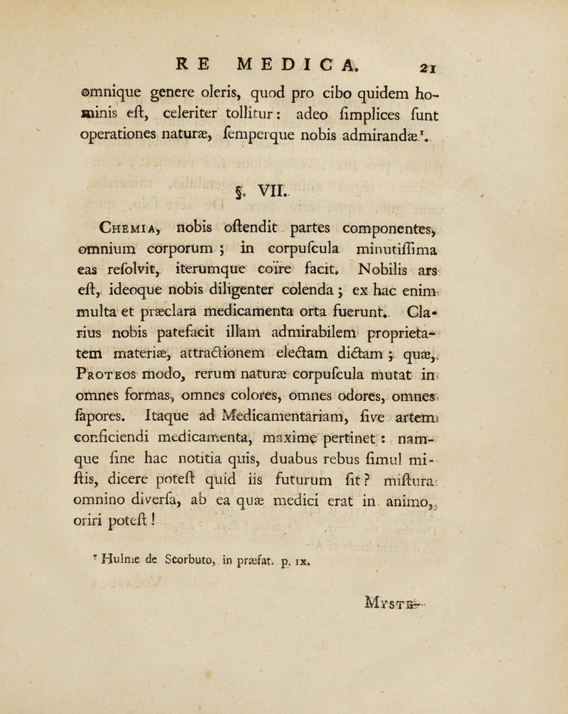 omnique genere oleris, quod pro cibo quidem ho¬ minis eft, celeriter tollitur: adeo fimplices funt operationes naturae, femperque nobis admirandae.'.. §. VII. Chemia, nobis oftendit partes componentes, omnium corporum ; in eorpulcula minutiflima eas refolvit, iterumque coire facit. Nobilis ars eftr ideoque nobis diligenter colenda; ex hac enim multa et praeclara medicamenta orta fuerunt.. Cla¬ rius nobis patefacit illam admirabilem proprieta¬ tem materiae, attractionem ele&am dictam ; quae,, Proteos modo, rerum naturae corpufcula mutat in omnes formas, omnes colores, omnes odores, omnes lapores. Itaque ad Medicamentariam, fi ve artenm conficiendi medicamenta, maxime pertinet : nam¬ que fine hac notitia quis, duabus rebus fimul mi- ftis, dicere poteft quid iis futurum fit? miftura> omnino diverfa, ab ea quas medici erat in animo,, oriri poteft! ? Hulme dc Scorbuto, in prsefat, p. ix.