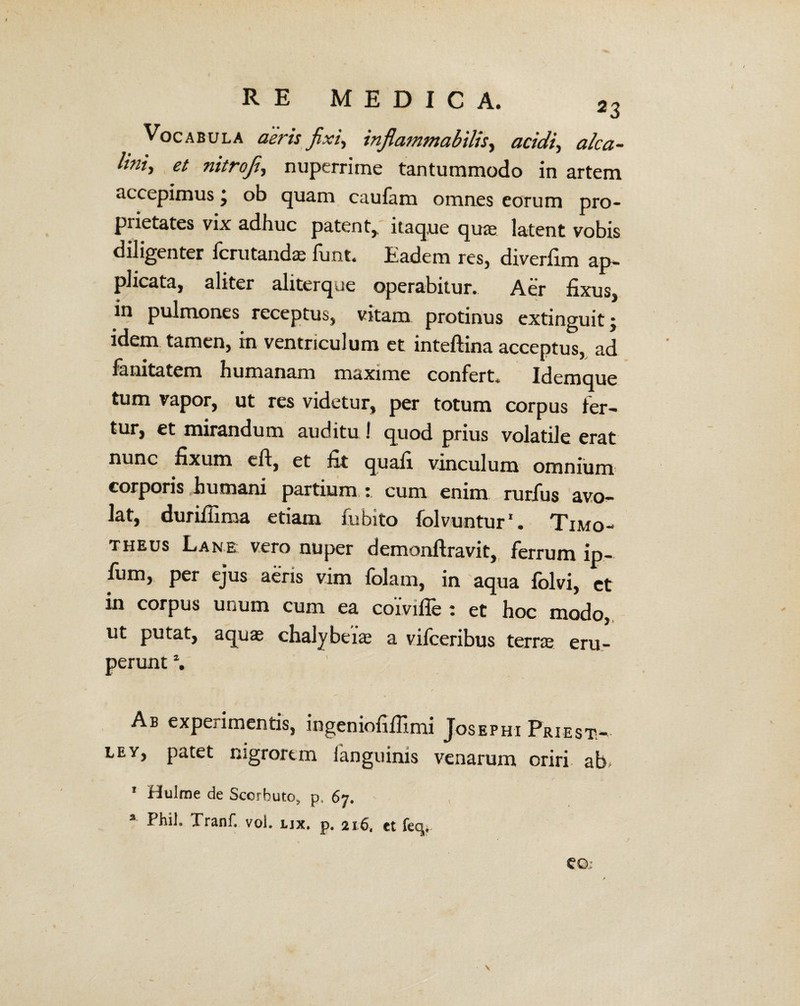 Vocabula deris fixi, inflammabitis, «adV, alca- lini> et nitrofi, nuperrime tantummodo in artem accepimus j ob quam caufam omnes eorum pro¬ prietates vix adhuc patent,, itaque quas latent vobis diligenter fcrutandae funt. Eadem res, diverfim ap¬ plicata, aliter aliterque operabitur. Aer fixus, in pulmones receptus, vitam protinus extinguit; idem tamen, in ventriculum et inteftina acceptus, ad fanitatem humanam maxime confert. Idemque tum vapor, ut res videtur, per totum corpus fer¬ tur, et mirandum auditu ! quod prius volatile erat nunc fixum eft, et fit quafi vinculum omnium corporis humani partium : cum enim rurfus avo¬ lat, durifiima etiam fubito folvuntur1. Timo¬ theus Lane vero nuper demonftravit, ferrum ip- fiim, per ejus aeris vim folam, in aqua lolvi, ct in corpus unum cum ea coivifle : et hoc modo, ut putat, aquae chalybeiae a vifceribus terrae eru¬ perunt \ Ab experimentis, ingeniofifiimi Josephi Priest- ley, patet nigrorem fanguinis venarum oriri ab> * Hulme de Scorbuto, p, 67. a Phil. Tranf. vol. ux. p. 216, tt feq.