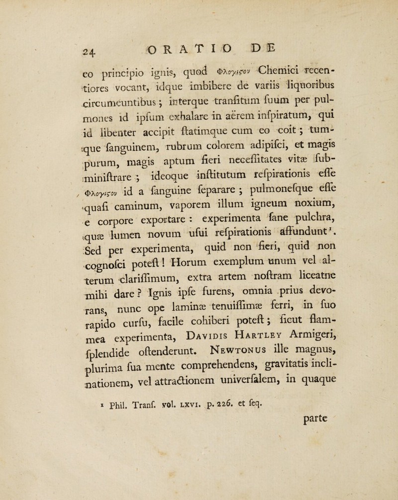 eo principio ignis, quod <i\oyi^ov C hem ici recen- tiores vocant, idque imbibere de variis liquoribus circumeuntibus; kfterque tranfitum fuum per pul¬ mones id ipfum exhalare in aerem infpiratum, qui id libenter accipit ftatimque cum eo coit; tum- que fanguinem, rubrum colorem adipifci, et magis purum, magis aptum fieri neceffitates vita; fub- iminiftrare ideoque inftitutum refpirationis effe , <i>uy^ov id a fanguine feparare ; pulmonefque effe *quafi caminum, vaporem illum igneum noxium, e corpore exportare : experimenta fane pulchra, quce lumen novum ufui refpirationis affundunt1. Sed per experimenta, quid non fieri, quid non cognofci poteft! Horum exemplum unum vel al¬ terum clariffimum, extra artem noftram liceatne mihi dare? Ignis ipfe furens, omnia prius devo¬ rans nunc ope lamina; tenuifiimas ferri, in fuo rapido curfu, facile cohiberi poteft; iicut flam¬ mea experimenta, Davidis Hartley Armigeri, fplendide offenderunt. Newtonus ille magnus, plurima fua mente comprehendens, gravitatis incli¬ nationem, vel attradionem univerfalem, in quaque / 1 Phil. Tranf. vol. lxvi. p. 226. et feq. parte