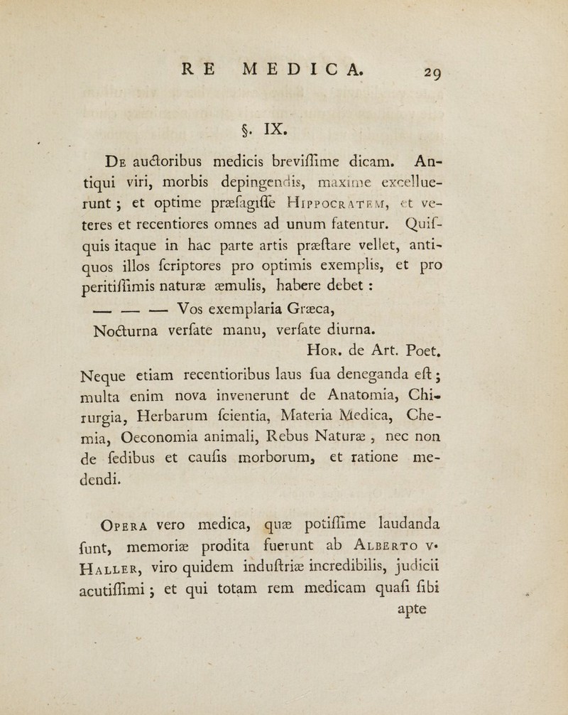 §• IX. De audoribus medicis breviffitne dicam. An¬ tiqui viri, morbis depingendis, maxime excellue- runt; et optime prasfagifle Hippocratem, et ve¬ teres et recentiores omnes ad unum fatentur. Quif- quis itaque in hac parte artis praeftare vellet, anti¬ quos illos fcriptores pro optimis exemplis, et pro peritiilimis naturae aemulis, habere debet : — — — Vos exemplaria Graeca, Nodurna verfate manu, verfate diurna. Hor. de Art. Poet. Neque etiam recentioribus laus fua deneganda eft j multa enim nova invenerunt de Anatomia, Chi¬ rurgia, Herbarum fcientia, Materia Medica, Che¬ mia, Oeconomia animali, Rebus Naturae, nec non de fedibus et caulis morborum, et ratione me¬ dendi. Opera vero medica, quae potiffime laudanda funt, memoriae prodita fuerunt ab Alberto v* H aller, viro quidem induftriae incredibilis, judicii acutiflimi; et qui totam rem medicam quali libi apte